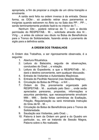 11
apropriada, a fim de propiciar a criação de um clima tranqüilo e
envolvente.
A saída será feita na ordem inversa à da entrada. Dessa
forma, os OObr.·. só poderão retirar seus paramentos e
insígnias quando estiverem no Átrio ou na Sala dos PP.·. PP.·.,
sendo terminantemente proibido fazê-lo no interior do T.·..
Nenhum Obr.·. poderá retirar-se do T.·. sem a devida
permissão do RESPEITAB.·. M.·., solicitada através dos IIr.·.
VVig.·., e antes de colocar seu óbulo na Bolsa de Beneficência
para o Tronco de Solidariedade, fazendo ainda o juramento de
sigilo para a definitiva saída.
A ORDEM DOS TRABALHOS
A Ordem dos Trabalhos, a ser rigorosamente observada, é a
seguinte:
1. Abertura Ritualística.
2. Leitura do Balaústre, seguida de observações,
conclusões do Orad.·., e votação.
3. Leitura do Expediente, a que o RESPEITAB.·. M.·.
dará o destino conveniente, sem qualquer discussão.
4. Entrada de Visitantes e Autoridades Maçônicas.
5. Entrada do Pavilhão Nacional (nas Sessões Magnas).
6. Circulação da Bolsa de PProp.·. e IInf.·..
7. Ordem do Dia, previamente organizada pelo
RESPEITAB.·. M.·. auxiliado pelo Secr.·., onde serão
apreciados pareceres, propostas, informações e
assuntos pendentes, que necessariamente envolvam
MM.·. MM.·.. Serão feitas cerimônias de Exaltação,
Filiação, Regularização ou será ministrada Instrução
do Grau de M.·. M.·..
8. Circulação da Bolsa de Beneficência para o Tronco de
Solidariedade.
9. Saudação aos Visitantes, pelo Orad.·..
10. Palavra à bem da Ordem em geral e do Quadro em
particular, ou, em se tratando de Sessão Magna,
Palavra sobre o Ato realizado.
 
