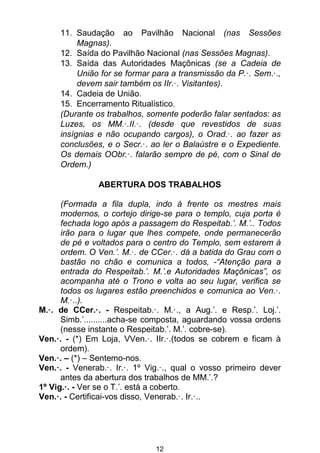 12
11. Saudação ao Pavilhão Nacional (nas Sessões
Magnas).
12. Saída do Pavilhão Nacional (nas Sessões Magnas).
13. Saída das Autoridades Maçônicas (se a Cadeia de
União for se formar para a transmissão da P.·. Sem.·.,
devem sair também os IIr.·. Visitantes).
14. Cadeia de União.
15. Encerramento Ritualístico.
(Durante os trabalhos, somente poderão falar sentados: as
Luzes, os MM.·.II.·. (desde que revestidos de suas
insígnias e não ocupando cargos), o Orad.·. ao fazer as
conclusões, e o Secr.·. ao ler o Balaústre e o Expediente.
Os demais OObr.·. falarão sempre de pé, com o Sinal de
Ordem.)
ABERTURA DOS TRABALHOS
(Formada a fila dupla, indo à frente os mestres mais
modernos, o cortejo dirige-se para o templo, cuja porta é
fechada logo após a passagem do Respeitab.’. M.’.. Todos
irão para o lugar que lhes compete, onde permanecerão
de pé e voltados para o centro do Templo, sem estarem à
ordem. O Ven.’. M.·. de CCer.·. dá a batida do Grau com o
bastão no chão e comunica a todos, -“Atenção para a
entrada do Respeitab.’. M.’.e Autoridades Maçônicas”, os
acompanha até o Trono e volta ao seu lugar, verifica se
todos os lugares estão preenchidos e comunica ao Ven.·.
M.·..).
M.·. de CCer.·. - Respeitab.·. M.·., a Aug.’. e Resp.’. Loj.’.
Simb.’..........acha-se composta, aguardando vossa ordens
(nesse instante o Respeitab.’. M.’. cobre-se).
Ven.·. - (*) Em Loja, VVen.·. IIr.·.(todos se cobrem e ficam à
ordem).
Ven.·. – (*) – Sentemo-nos.
Ven.·. - Venerab.·. Ir.·. 1º Vig.·., qual o vosso primeiro dever
antes da abertura dos trabalhos de MM.’.?
1º Vig.·. - Ver se o T.’. está a coberto.
Ven.·. - Certificai-vos disso, Venerab.·. Ir.·..
 