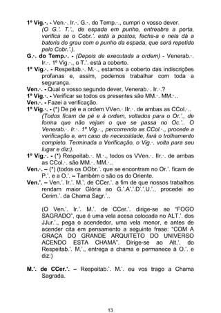 13
1º Vig.·. - Ven.·. Ir.·. G.·. do Temp.·., cumpri o vosso dever.
(O G.’. T.’., de espada em punho, entreabre a porta,
verifica se o Cobr.’. está a postos, fecha-a e nela dá a
bateria do grau com o punho da espada, que será repetida
pelo Cobr.’.).
G.·. do Temp.·. - (Depois de executada a ordem) - Venerab.·.
Ir.·. 1º Vig.·., o T.’. está a coberto.
1º Vig.·. - Respeitab.·. M.·., estamos a coberto das indiscrições
profanas e, assim, podemos trabalhar com toda a
segurança.
Ven.·. - Qual o vosso segundo dever, Venerab.·. Ir.·.?
1º Vig.·. - Verificar se todos os presentes são MM.·. MM.·..
Ven.·. - Fazei a verificação.
1º Vig.·. - (*) De pé e a ordem VVen.·.IIr.·. de ambas as CCol.·..
(Todos ficam de pé e à ordem, voltados para o Or.’., de
forma que não vejam o que se passa no Oc.’.. O
Venerab.·. Ir.·. 1º Vig.·., percorrendo as CCol.·., procede a
verificação e, em caso de necessidade, fará o trolhamento
completo. Terminada a Verificação, o Vig.·. volta para seu
lugar e diz:).
1º Vig.·. - (*) Respeitab.·. M.·., todos os VVen.·. IIr.·. de ambas
as CCol.·. são MM.·. MM.·..
Ven.·. – (*) (todos os OObr.’. que se encontram no Or.’. ficam de
P.’. e a O.’. – Também o são os do Oriente.
Ven.’. – Ven.’. Ir.’. M.’. de CCer.’. a fim de que nossos trabalhos
rendam maior Glória ao G.’.A’.’.D’.’.U.’., procedei ao
Cerim.’. da Chama Sagr.’..
(O Ven.’. Ir.’. M.’. de CCer.’. dirige-se ao “FOGO
SAGRADO”, que é uma vela acesa colocada no ALT.’. dos
JJur.’., pega o acendedor, uma vela menor, e antes de
acender cita em pensamento a seguinte frase: “COM A
GRAÇA DO GRANDE ARQUITETO DO UNIVERSO
ACENDO ESTA CHAMA”. Dirige-se ao Alt.’. do
Respeitab.’. M.’., entrega a chama e permanece à O.’. e
diz:)
M.’. de CCer.’. – Respeitab.’. M.’. eu vos trago a Chama
Sagrada.
 