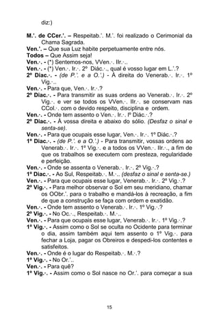 15
diz:)
M.’. de CCer.’. – Respeitab.’. M.’. foi realizado o Cerimonial da
Chama Sagrada.
Ven.’. – Que sua Luz habite perpetuamente entre nós.
Todos – Que Assim seja!
Ven.·. - (*) Sentemos-nos, VVen.·. IIr.·..
Ven.·. - (*) Ven.·. Ir.·. 2º Diác.·., qual é vosso lugar em L.’.?
2º Diac.·. - (de P.’. e a O.’.) - À direita do Venerab.·. Ir.·. 1º
Vig.·..
Ven.·. - Para que, Ven.·. Ir.·.?
2º Diac.·. - Para transmitir as suas ordens ao Venerab.·. Ir.·. 2º
Vig.·. e ver se todos os VVen.·. IIr.·. se conservam nas
CCol.·. com o devido respeito, disciplina e ordem.
Ven.·. - Onde tem assento o Ven.·. Ir.·. lº Diác.·.?
2º Diac.·. - À vossa direita e abaixo do sólio. (Desfaz o sinal e
senta-se).
Ven.·. - Para que ocupais esse lugar, Ven.·. Ir.·. 1º Diác.·.?
1º Diac.·. - (de P.’. e a O.’.) - Para transmitir, vossas ordens ao
Venerab.·. Ir.·. 1º Vig.·. e a todos os VVen.·. IIr.·., a fim de
que os trabalhos se executem com presteza, regularidade
e perfeição.
Ven.·. - Onde se assenta o Venerab.·. Ir.·. 2º Vig.·.?
1º Diac.·. - Ao Sul, Respeitab.·. M.·.. (desfaz o sinal e senta-se.)
Ven.·. - Para que ocupais esse lugar, Venerab.·. Ir.·. 2º Vig.·.?
2º Vig.·. - Para melhor observar o Sol em seu meridiano, chamar
os OObr.’. para o trabalho e mandá-los à recreação, a fim
de que a construção se faça com ordem e exatidão.
Ven.·. - Onde tem assento o Venerab.·. Ir.·. 1º Vig.·.?
2º Vig.·. - No Oc.·., Respeitab.·. M.·..
Ven.·. - Para que ocupais esse lugar, Venerab.·. Ir.·. 1º Vig.·.?
1º Vig.·. - Assim como o Sol se oculta no Ocidente para terminar
o dia, assim também aqui tem assento o 1º Vig.·. para
fechar a Loja, pagar os Obreiros e despedi-los contentes e
satisfeitos.
Ven.·. - Onde é o lugar do Respeitab.·. M.·.?
1º Vig.·. - No Or.’..
Ven.·. - Para quê?
1º Vig.·. - Assim como o Sol nasce no Or.’. para começar a sua
 