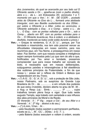17
dos Juramentos, do qual se acercarão por seu lado sul O
Oficiante saúda o Or.·., ajoelha-se (com o joelho direito),
abre o L.·. da L.·. em Eclesiastes XII, versículos 1 e 7,
momento em que o Ven.’. Ir.’. M.·. DE CCER.·., postado
atrás do Oficiante no Eixo da L.·., formará uma abóbada
triangular, com seu Bastão sustentando os dos DDiác.·.
por sobre o Oficiante e o Altar. Lidos os versículos, o
Oficiante sobrepõe o Esq.·. e o Comp.·. sobre o L.·. da
L.·.. O Esq.·. com as pontas voltadas para o Or.·., sob o
Comp.·., aberto em 60º, com as pontas voltadas para o
Oc.·.. O Oficiante levanta-se, fica à ordem, e a abóbada é
desfeita, mantendo-se todos onde estão durante a prece.)
Ven.·. – Graças te rendemos, G.’.A.’.D.’.U.’., porque, por Tua
bondade e misericórdia, nos tem sido possível vencer as
dificuldades interpostas em nosso caminho, para nos
reunirmos aqui, em Teu Nome, e prosseguirmos em nosso
labor. Faz Senhor, com que nossos corações e inteligência
sejam sempre iluminados pela Luz que vem do alto e que,
fortificados por Teu amor e bondade, possamos
compreender que para nosso trabalho ser coroado de
êxito, é necessário que em nossas deliberações,
subjuguemos paixões e intransigências à fiel obediência
dos sublimes princípios da Fraternidade, a fim de que
nossa L.’. possa ser o reflexo da Ordem e Beleza que
resplandecem em teu Trono.
Ven.·. - (*) À G.’. D.’. G.’.A.’.D.’.U.’., sob a proteção de São João,
nosso Padroeiro, sob os auspícios da Grande Loja
Brasileira do Or.·. de ................ e em virtude dos poderes
de que estou investido, declaro aberta no grau de M.·.M.·.
a Aug.·.e Resp.·.Loj.·. Simb.·. ............ nº ...... , cujos
trabalhos tomam plena força e vigor. Que tudo neste
augusto Templo, seja tratado com seriedade e aos influxos
dos sãos princípios da Moral e da Razão.
(O Venerab.’. Ir.’. 1º Vig.·. ergue a Col.·. de seu Altar e o
Venerab.’. Ir.’. 2º Vig.·. abaixa a do seu.)
Ven.·. – (*) A mim, VVen.·. IIr.·.
- pela Saudação (todos saúdam e permanecem perfilados,
exceto as LL.’., M.’. CC.’., DDiác.’. e G.’.T.’.).
- pela Bateria (todos executam e voltam à ordem, exceto
 
