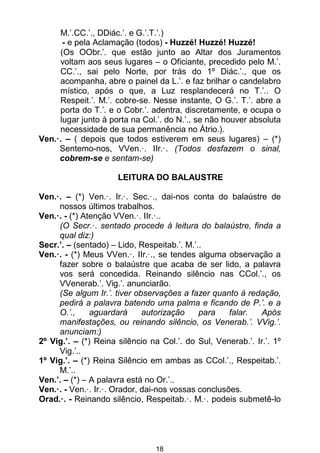 18
M.’.CC.’., DDiác.’. e G.’.T.’.)
- e pela Aclamação (todos) - Huzzé! Huzzé! Huzzé!
(Os OObr.’. que estão junto ao Altar dos Juramentos
voltam aos seus lugares – o Oficiante, precedido pelo M.’.
CC.’., sai pelo Norte, por trás do 1º Diác.’., que os
acompanha, abre o painel da L.’. e faz brilhar o candelabro
místico, após o que, a Luz resplandecerá no T.’.. O
Respeit.’. M.’. cobre-se. Nesse instante, O G.’. T.’. abre a
porta do T.’. e o Cobr.’. adentra, discretamente, e ocupa o
lugar junto à porta na Col.’. do N.’., se não houver absoluta
necessidade de sua permanência no Átrio.).
Ven.·. – ( depois que todos estiverem em seus lugares) – (*)
Sentemo-nos, VVen.·. IIr.·. (Todos desfazem o sinal,
cobrem-se e sentam-se)
LEITURA DO BALAUSTRE
Ven.·. – (*) Ven.·. Ir.·. Sec.·., dai-nos conta do balaústre de
nossos últimos trabalhos.
Ven.·. - (*) Atenção VVen.·. IIr.·..
(O Secr.·. sentado procede à leitura do balaústre, finda a
qual diz:)
Secr.’. – (sentado) – Lido, Respeitab.’. M.’..
Ven.·. - (*) Meus VVen.·. IIr.·., se tendes alguma observação a
fazer sobre o balaústre que acaba de ser lido, a palavra
vos será concedida. Reinando silêncio nas CCol.’., os
VVenerab.’. Vig.’. anunciarão.
(Se algum Ir.’. tiver observações a fazer quanto à redação,
pedirá a palavra batendo uma palma e ficando de P.’. e a
O.’., aguardará autorização para falar. Após
manifestações, ou reinando silêncio, os Venerab.’. VVig.’.
anunciam:)
2º Vig.’. – (*) Reina silêncio na Col.’. do Sul, Venerab.’. Ir.’. 1º
Vig.’..
1º Vig.’. – (*) Reina Silêncio em ambas as CCol.’., Respeitab.’.
M.’..
Ven.’. – (*) – A palavra está no Or.’..
Ven.·. - Ven.·. Ir.·. Orador, dai-nos vossas conclusões.
Orad.·. - Reinando silêncio, Respeitab.·. M.·. podeis submetê-lo
 