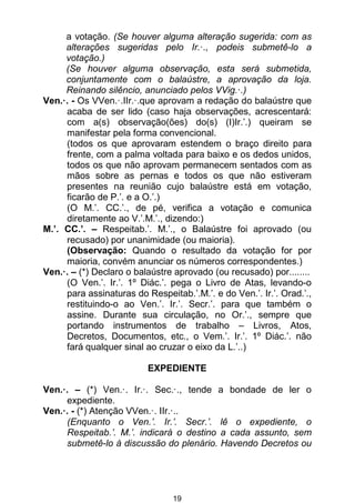 19
a votação. (Se houver alguma alteração sugerida: com as
alterações sugeridas pelo Ir.·., podeis submetê-lo a
votação.)
(Se houver alguma observação, esta será submetida,
conjuntamente com o balaústre, a aprovação da loja.
Reinando silêncio, anunciado pelos VVig.·.)
Ven.·. - Os VVen.·.IIr.·.que aprovam a redação do balaústre que
acaba de ser lido (caso haja observações, acrescentará:
com a(s) observação(ões) do(s) (I)Ir.’.) queiram se
manifestar pela forma convencional.
(todos os que aprovaram estendem o braço direito para
frente, com a palma voltada para baixo e os dedos unidos,
todos os que não aprovam permanecem sentados com as
mãos sobre as pernas e todos os que não estiveram
presentes na reunião cujo balaústre está em votação,
ficarão de P.’. e a O.’.)
(O M.’. CC.’., de pé, verifica a votação e comunica
diretamente ao V.’.M.’., dizendo:)
M.’. CC.’. – Respeitab.’. M.’., o Balaústre foi aprovado (ou
recusado) por unanimidade (ou maioria).
(Observação: Quando o resultado da votação for por
maioria, convém anunciar os números correspondentes.)
Ven.·. – (*) Declaro o balaústre aprovado (ou recusado) por........
(O Ven.’. Ir.’. 1º Diác.’. pega o Livro de Atas, levando-o
para assinaturas do Respeitab.’.M.’. e do Ven.’. Ir.’. Orad.’.,
restituindo-o ao Ven.’. Ir.’. Secr.’. para que também o
assine. Durante sua circulação, no Or.’., sempre que
portando instrumentos de trabalho – Livros, Atos,
Decretos, Documentos, etc., o Vem.’. Ir.’. 1º Diác.’. não
fará qualquer sinal ao cruzar o eixo da L.’..)
EXPEDIENTE
Ven.·. – (*) Ven.·. Ir.·. Sec.·., tende a bondade de ler o
expediente.
Ven.·. - (*) Atenção VVen.·. IIr.·..
(Enquanto o Ven.’. Ir.’. Secr.’. lê o expediente, o
Respeitab.’. M.’. indicará o destino a cada assunto, sem
submetê-lo à discussão do plenário. Havendo Decretos ou
 