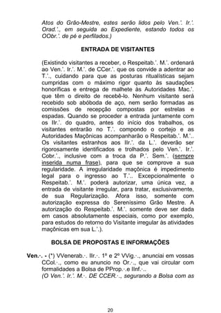 20
Atos do Grão-Mestre, estes serão lidos pelo Ven.’. Ir.’.
Orad.’., em seguida ao Expediente, estando todos os
OObr.’. de pé e perfilados.)
ENTRADA DE VISITANTES
(Existindo visitantes a receber, o Respeitab.’. M.’. ordenará
ao Ven.’. Ir.’. M.’. de CCer.’. que os convide a adentrar ao
T.’., cuidando para que as posturas ritualísticas sejam
cumpridas com o máximo rigor quanto às saudações
honoríficas e entrega de malhete às Autoridades Mac.’.
que têm o direito de recebê-lo. Nenhum visitante será
recebido sob abóboda de aço, nem serão formadas as
comissões de recepção compostas por estrelas e
espadas. Quando se proceder a entrada juntamente com
os IIr.’. do quadro, antes do início dos trabalhos, os
visitantes entrarão no T.’. compondo o cortejo e as
Autoridades Maçônicas acompanharão o Respeitab.’. M.’..
Os visitantes estranhos aos IIr.’. da L.’. deverão ser
rigorosamente identificados e trolhados pelo Ven.’. Ir.’.
Cobr.’., inclusive com a troca da P.’. Sem.’. (sempre
inserida numa frase), para que se comprove a sua
regularidade. A irregularidade maçônica é impedimento
legal para o ingresso ao T.’.. Excepcionalmente o
Respeitab.’. M.’. poderá autorizar, uma única vez, a
entrada de visitante irregular, para tratar, exclusivamente,
de sua Regularização. Afora isso, somente com
autorização expressa do Sereníssimo Grão Mestre. A
autorização do Respeitab.’. M.’. somente deve ser dada
em casos absolutamente especiais, como por exemplo,
para estudos do retorno do Visitante irregular às atividades
maçônicas em sua L.’.).
BOLSA DE PROPOSTAS E INFORMAÇÕES
Ven.·. - (*) VVenerab.·. IIr.·. 1º e 2º VVig.·., anunciai em vossas
CCol.·., como eu anuncio no Or.·., que vai circular com
formalidades a Bolsa de PProp.·.e IInf.·..
(O Ven.’. Ir.’. M.·. DE CCER.·., segurando a Bolsa com as
 