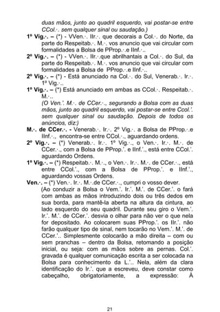21
duas mãos, junto ao quadril esquerdo, vai postar-se entre
CCol.·. sem qualquer sinal ou saudação.)
1º Vig.·. – (*) - VVen.·. IIr.·. que decorais a Col.·. do Norte, da
parte do Respeitab.·. M.·. vos anuncio que vai circular com
formalidades a Bolsa de PProp.·.e IInf.·..
2º Vig.·. – (*) - VVen.·. IIr.·.que abrilhantais a Col.·. do Sul, da
parte do Respeitab.·. M.·. vos anuncio que vai circular com
formalidades a Bolsa de PProp.·.e IInf.·..
2º Vig.·. – (*) - Está anunciado na Col.·. do Sul, Venerab.·. Ir.·.
1º Vig.·..
1º Vig.·. – (*) Está anunciado em ambas as CCol.·. Respeitab.·.
M.·..
(O Ven.’. M.·. de CCer.·., segurando a Bolsa com as duas
mãos, junto ao quadril esquerdo, vai postar-se entre Ccol.’.
sem qualquer sinal ou saudação. Depois de todos os
anúncios, diz:)
M.·. de CCer.·. - Venerab.·. Ir.·. 2º Vig.·. a Bolsa de PProp.·.e
IInf.·., encontra-se entre CCol.·., aguardando ordens.
2º Vig.·. – (*) Venerab.·. Ir.·. 1º Vig.·., o Ven.·. Ir.·. M.·. de
CCer.·., com a Bolsa de PProp.’. e IInf.’., está entre CCol.’.
aguardando Ordens.
1º Vig.·. – (*) Respeitab.·. M.·., o Ven.·. Ir.·. M.·. de CCer.·., está
entre CCol.’., com a Bolsa de PProp.’. e IInf.’.,
aguardando vossas Ordens.
Ven.·. – (*) Ven.·. Ir.·. M.·.de CCer.·., cumpri o vosso dever.
(Ao conduzir a Bolsa o Vem.’. Ir.’. M.’. de CCer.’. o fará
com ambas as mãos introduzindo dois ou três dedos em
sua borda, para mantê-la aberta na altura da cintura, ao
lado esquerdo do seu quadril. Durante seu giro o Vem.’.
Ir.’. M.’. de CCer.’. desvia o olhar para não ver o que nela
for depositado. Ao colocarem suas PProp.’. os IIr.’. não
farão qualquer tipo de sinal, nem tocarão no Vem.’. M.’. de
CCer.’.. Simplesmente colocarão a mão direita – com ou
sem pranchas – dentro da Bolsa, retomando a posição
inicial, ou seja: com as mãos sobre as pernas. Col.’.
gravada é qualquer comunicação escrita a ser colocada na
Bolsa para conhecimento da L.’.. Nela, além da clara
identificação do Ir.’. que a escreveu, deve constar como
cabeçalho, obrigatoriamente, a expressão: À
 