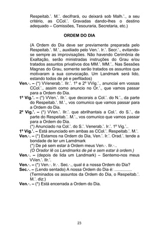 23
Respeitab.’. M.’. decifrará, ou deixará sob Malh.’., a seu
critério, as CCol.’. Gravadas dando-lhes o destino
adequado – Comissões, Tesouraria, Secretaria, etc.)
ORDEM DO DIA
(A Ordem do Dia deve ser previamente preparada pelo
Respeitab.’. M.’., auxiliado pelo Ven.’. Ir.’. Secr.’., evitando-
se sempre as improvisações. Não havendo Cerimônia de
Exaltação, serão ministradas instruções do Grau e/ou
tratados assuntos privativos dos MM.’. MM.’.. Nas Sessões
Magnas do Grau, somente serão tratados os assuntos que
motivaram a sua convocação. Um Landmark será lido,
estando todos de pé e perfilados)
Ven.·. – (*) VVenerab.’. IIr.’. 1º e 2º VVig.’., anunciai em vossas
CCol.’., assim como anuncio no Or.’., que vamos passar
para a Ordem do Dia.
1º Vig.’. – (*) VVen.’. IIr.’. que decorais a Col.’. do N.’., da parte
do Respeitab.’. M.’., vos comunico que vamos passar para
a Ordem do Dia.
2º Vig.’. – (*) VVen.’. IIr.’. que abrilhantais a Col.’. do S.’., da
parte do Respeitab.’. M.’., vos comunico que vamos passar
para a Ordem do Dia.
(*) Anunciado na Col.’. do S.’. Venerab.’. Ir.’. 1º Vig.’..
1º Vig.’. – Está anunciado em ambas as CCol.’. Respeitab.’. M.’.
Ven.·. – (*) Estamos na Ordem do Dia, Ven.’. Ir.’. Orad.’. tende a
bondade de ler um Lamdmark
(*) De pé sem estar à Ordem meus Ven.·. IIr.·..
(O Orador lê os Landmarks de pé e sem estar à ordem.)
Ven.·. – (depois de lida um Landmark) – Sentemo-nos meus
VVen.’. IIr.’.
Ven.·. – (*) Ven.·. Ir.·. Sec.·., qual é a nossa Ordem do Dia?
Sec.·. – (Lendo sentado) A nossa Ordem do Dia é: ...............
(Terminados os assuntos da Ordem do Dia, o Respeitab.’.
M.’. diz:)
Ven.·. – (*) Está encerrada a Ordem do Dia.
 