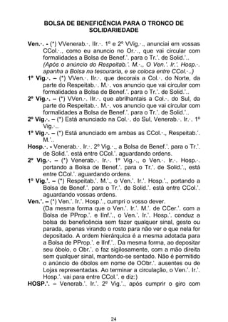 24
BOLSA DE BENEFICÊNCIA PARA O TRONCO DE
SOLIDARIEDADE
Ven.·. - (*) VVenerab.·. IIr.·. 1º e 2º VVig.·., anunciai em vossas
CCol.·., como eu anuncio no Or.·., que vai circular com
formalidades a Bolsa de Benef.’. para o Tr.’. de Solid.’..
(Após o anúncio do Respeitab.’. M.·., O Ven.’. Ir.’. Hosp.·.
apanha a Bolsa na tesouraria, e se coloca entre CCol.·..)
1º Vig.·. – (*) VVen.·. IIr.·. que decorais a Col.·. do Norte, da
parte do Respeitab.·. M.·. vos anuncio que vai circular com
formalidades a Bolsa de Benef.’. para o Tr.’. de Solid.’..
2º Vig.·. – (*) VVen.·. IIr.·. que abrilhantais a Col.·. do Sul, da
parte do Respeitab.·. M.·. vos anuncio que vai circular com
formalidades a Bolsa de Benef.’. para o Tr.’. de Solid.’..
2º Vig.·. – (*) Está anunciado na Col.·. do Sul, Venerab.·. Ir.·. 1º
Vig.·..
1º Vig.·. – (*) Está anunciado em ambas as CCol.·., Respeitab.’.
M.’..
Hosp.·. - Venerab.·. Ir.·. 2º Vig.·., a Bolsa de Benef.’. para o Tr.’.
de Solid.’. está entre CCol.’. aguardando ordens.
2º Vig.·. – (*) Venerab.·. Ir.·. 1º Vig.·., o Ven.·. Ir.·. Hosp.·.
portando a Bolsa de Benef.’. para o Tr.’. de Solid.’., está
entre CCol.’. aguardando ordens.
1º Vig.’. – (*) Respeitab.’. M.’., o Ven.’. Ir.’. Hosp.’., portando a
Bolsa de Benef.’. para o Tr.’. de Solid.’. está entre CCol.’.
aguardando vossas ordens.
Ven.’. – (*) Ven.’. Ir.’. Hosp.’., cumpri o vosso dever.
(Da mesma forma que o Ven.’. Ir.’. M.’. de CCer.’. com a
Bolsa de PProp.’. e IInf.’., o Ven.’. Ir.’. Hosp.’. conduz a
bolsa de beneficência sem fazer qualquer sinal, gesto ou
parada, apenas virando o rosto para não ver o que nela for
depositado. A ordem hierárquica é a mesma adotada para
a Bolsa de PProp.’. e IInf.’.. Da mesma forma, ao depositar
seu óbolo, o Obr.’. o faz sigilosamente, com a mão direita
sem qualquer sinal, mantendo-se sentado. Não é permitido
o anúncio de óbolos em nome de OObr.’. ausentes ou de
Lojas representadas. Ao terminar a circulação, o Ven.’. Ir.’.
Hosp.’. vai para entre CCol.’. e diz:)
HOSP.’. – Venerab.’. Ir.’. 2º Vig.’., após cumprir o giro com
 