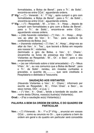 25
formalidades, a Bolsa de Benef.’. para o Tr.’. de Solid.’.
encontra-se entre CCol.’. aguardando ordens.
2º Vig.’. – (*) - Venerab.’. Ir.’. 1º Vig.’., após cumprir o giro com
formalidades, a Bolsa de Benef.’. para o Tr.’. de Solid.’.,
encontra-se entre CCol.’. aguardando ordens.
1º Vig.·. – (*) - Respeitab.·. M.·., o Ven.·. Ir.·. Hosp.·., depois de
cumprir com formalidades o giro com a Bolsa de Benef.’.
para o Tr.’. de Solid.’., encontra-se entre CCol.·.
aguardando vossas ordens.
Ven.·. – (não havendo visitantes) – (*) Ven.·. Ir.·. Hosp.·., dirigi-
vos ao altar do Ven.’. Ir.’. Tes.’. para auxilia-lo na
conferência da Bolsa. (ou)
Ven.·. – (havendo visitantes) – (*) Ven.’. Ir.’. Hosp.’., dirigi-vos ao
altar do Ven.’. Ir.’. Tes.’., que lacrará a Bolsa em respeito
aos nossos IIr.’. visitantes.
(terminado o giro da Bolsa, o Ven.’. Ir.’. Chanc.’.
encaminha os livros de presença dos OObr.’. e dos
Visitantes ao Respeitab.’. M.’., Or.’. e Secr.’. para o seu
encerramento.)
Ven.·. – (ao ser informado sobre o total arrecadado) – (*) – Meus
VVen.’. IIr.’., eu vos comunico que a Bolsa de Benef.’. para
o Tr.’. de Solid.’. rendeu, em moedas cunhadas e
gravadas, a quantia de............, que será creditada à
Hospitalaria e debitada à Tesouraria.
SAUDAÇÃO AOS VISITANTES
(Havendo Visitantes o Ven.’. Ir.’. Chanc.’. informará por
escrito ao Respeitab.’. M.’., VVen.’.Orad.’. e Secr.’., os
seus nomes, OOr.’. e LLoj.’.)
Ven.·. - (*) Ven.’. Ir.·. Orad.’., tende a bondade de saudar, em
nome desta Oficina, nosso(s) ilustre(s) Visitante(s).
Orad.·. - (Faz a saudação ao(s) Visitante(s).)
PALAVRA A BEM DA ORDEM EM GERAL E DO QUADRO EM
PARTICULAR
Ven.·. - (*) VVenerab.·. IIr.·. 1º e 2º VVig.·., anunciai em vossas
CCol.·., como eu anuncio no Or.·., que a palavra a bem da
ordem em geral e do quadro em particular será concedida
 