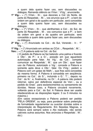 26
a quem dela queira fazer uso, sem discussões ou
diálogos. Reinando silêncio os VVen.’. VVig.’. anunciarão.
1º Vig.·. – (*) VVen.·. IIr.·. que decorais a Col.’.do Norte, de
parte do Respeitab.·. M.·., vos anuncio que a P.’. a bem da
ordem em geral e do quadro em particular, será concedida
a quem dela queira fazer uso, sem discussões ou
diálogos.
2º Vig.·. – (*) VVen.·. IIr.·. que abrilhantais a Col.·. do Sul, de
parte do Respeitab.·. M.·. vos comunico que a P.’. a bem
da ordem em geral e do quadro em particular, será
concedida a quem dela queira fazer uso, sem discussões
ou diálogos.
2º Vig.·. – (*) Anunciado na Col.·. do Sul, Venerab.·. Ir.·. 1º
Vig.·..
1º Vig.·. – (*) Anunciado em ambas as CCol.·., Respeitab.’. M.’..
Ven.·. – (*) A palavra está na Col.·.do Sul.
( O pedido de Palavra se faz batendo uma palma e ficando
o Obr.’. de P.’. e a O.’., posição em que aguardará
autorização para falar. Ao Vig.’. da Col.’. compete
comunicar ao Respeitab.’. M.’. que um Obr.’. quer fazer
uso da Palavra; autorizado o Vig.’. concede a Palavra e
somente após deve o Obr.’. falar. Os VVig.’. pedem a
Palavra com um golpe de Malh.’., que lhes será concedida
da mesma forma. A Palavra é concedida em seqüência:
primeiro na Col.’. do S.’., incluindo o G.’. T.’., depois na
Col.’. do N.’. e, finalmente, no Or.’.. A palavra não poderá
retornar, salvo por deferência especial do Ven.’., ou a
pedido do Orad.’. para esclarecimentos ou saneamento de
dúvidas. Nesse caso, a Palavra circulará novamente,
voltando para a Col.’. do Sul. A Palavra deve ser usada
obedecendo-se as disposições legais: 3 ou 5 minutos no
máximo.)
(Em casos excepcionais a Palavra poderá ser pedida
“PELA ORDEM”, ou seja, para ponderar sobre preterição
de formalidade regulamentar ou suscitar dúvidas sobre a
interpretação do Regulamento. Em Sessões Magnas, a
Palavra será sempre sobre o Ato realizado, não sendo
cabíveis outros assuntos. Nos anúncios o Respeitab.’. M.’.
diz:)
 