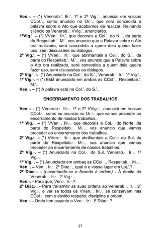 27
Ven.·. – (*) Venerab.’. IIr.’. 1º e 2º Vig.’., anunciai em vossas
CCol.’., como anuncio no Or.’., que será concedida a
palavra sobre o Ato que acabamos de realizar. Reinando
silêncio os Venerab.’. VVig.’. anunciarão.
1ºVig.’. – (*) VVen.’. IIr.’. que decorais a Col.’. do N.’., da parte
do Respeitab.’. M.’. vos anuncio que a Palavra sobre o Ato
ora realizado, será concedida a quem dela queira fazer
uso, sem discussões ou diálogos.
2º Vig.’. – (*) VVen.’. IIr.’. que abrilhantais a Col.’. do S.’., da
parte do Respeitab.’. M.’., vos anuncio que a Palavra sobre
o Ato ora realizado, será concedida a quem dela queira
fazer uso, sem discussões ou diálogos.
2º Vig.’. – (*) Anunciado na Col.’. do S.’., Venerab.’. Ir.’. 1º Vig.’..
1º Vig.·. – (*) Está anunciado em ambas as CCol.’., Respeitab.’.
M.’..
Ven.·. – (*) A palavra está na Col.’. do S.’..
ENCERRAMENTO DOS TRABALHOS
Ven.·. - (*) Venerab.·. IIr.·. 1º e 2º VVig.·., anunciai em vossas
CCol.·., como eu anuncio no Or.·., que vamos proceder ao
encerramento de nossos trabalhos.
1º Vig.·. – (*) VVen.·. IIr.·. que decorais a Col.·. do Norte, da
parte do Respeitab.·. M.·., vos anuncio que vamos
proceder ao encerramento dos trabalhos.
2º Vig.·. – (*) VVen.·. IIr.·. que abrilhantais a Col.·. do Sul, da
parte do Respeitab.·. M.·., vos anuncio que vamos
proceder ao encerramento de nossos trabalhos.
2º Vig.·. – (*) Anunciado na Col.·. do Sul, Venerab.·. Ir.·. 1º
Vig.·..
1º Vig.·. – (*) Anunciado em ambas as CCol.·., Respeitab.·. M.·..
Ven.·. – Ven.·. Ir.·. 2º Diac.·., qual é o vosso lugar em Loj.’.?
2º Diac.·. - (Levantando-se e ficando à ordem) - À direita do
Venerab.·. Ir.·. 1º Vig.·..
Ven.·. - Para que, Ven.·. Ir.·.?
2º Diac.·. - Para transmitir as suas ordens ao Venerab.·. Ir.·. 2º
Vig.·. e ver se todos os VVen.·. IIr.·. se conservam nas
CCol.·. com o devido respeito, disciplina e ordem.
Ven.·. - Onde tem assento o Ven.·. Ir.·. lº Diác.·.?
 