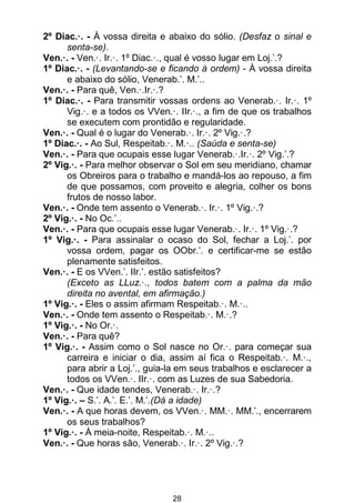 28
2º Diac.·. - À vossa direita e abaixo do sólio. (Desfaz o sinal e
senta-se).
Ven.·. - Ven.·. Ir.·. 1º Diac.·., qual é vosso lugar em Loj.’.?
1º Diac.·. - (Levantando-se e ficando à ordem) - À vossa direita
e abaixo do sólio, Venerab.’. M.’..
Ven.·. - Para quê, Ven.·.Ir.·.?
1º Diac.·. - Para transmitir vossas ordens ao Venerab.·. Ir.·. 1º
Vig.·. e a todos os VVen.·. IIr.·., a fim de que os trabalhos
se executem com prontidão e regularidade.
Ven.·. - Qual é o lugar do Venerab.·. Ir.·. 2º Vig.·.?
1º Diac.·. - Ao Sul, Respeitab.·. M.·.. (Saúda e senta-se)
Ven.·. - Para que ocupais esse lugar Venerab.·.Ir.·. 2º Vig.’.?
2º Vig.·. - Para melhor observar o Sol em seu meridiano, chamar
os Obreiros para o trabalho e mandá-los ao repouso, a fim
de que possamos, com proveito e alegria, colher os bons
frutos de nosso labor.
Ven.·. - Onde tem assento o Venerab.·. Ir.·. 1º Vig.·.?
2º Vig.·. - No Oc.’..
Ven.·. - Para que ocupais esse lugar Venerab.·. Ir.·. 1º Vig.·.?
1º Vig.·. - Para assinalar o ocaso do Sol, fechar a Loj.’. por
vossa ordem, pagar os OObr.’. e certificar-me se estão
plenamente satisfeitos.
Ven.·. - E os VVen.’. IIr.’. estão satisfeitos?
(Exceto as LLuz.·., todos batem com a palma da mão
direita no avental, em afirmação.)
1º Vig.·. - Eles o assim afirmam Respeitab.·. M.·..
Ven.·. - Onde tem assento o Respeitab.·. M.·.?
1º Vig.·. - No Or.·.
Ven.·. - Para quê?
1º Vig.·. - Assim como o Sol nasce no Or.·. para começar sua
carreira e iniciar o dia, assim aí fica o Respeitab.·. M.·.,
para abrir a Loj.’., guia-la em seus trabalhos e esclarecer a
todos os VVen.·. IIr.·. com as Luzes de sua Sabedoria.
Ven.·. - Que idade tendes, Venerab.·. Ir.·.?
1º Vig.·. – S.’. A.’. E.’. M.’.(Dá a idade)
Ven.·. - A que horas devem, os VVen.·. MM.·. MM.’., encerrarem
os seus trabalhos?
1º Vig.·. - À meia-noite, Respeitab.·. M.·..
Ven.·. - Que horas são, Venerab.·. Ir.·. 2º Vig.·.?
 