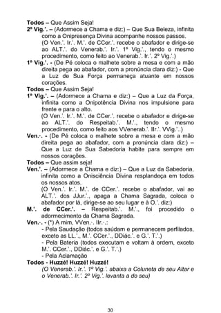 30
Todos – Que Assim Seja!
2º Vig.’. – (Adormece a Chama e diz:) – Que Sua Beleza, infinita
como a Onipresença Divina acompanhe nossos passos.
(O Ven.’. Ir.’. M.’. de CCer.’. recebe o abafador e dirige-se
ao ALT.’. do Venerab.’. Ir.’. 1º Vig.’., tendo o mesmo
procedimento, como feito ao Venerab.’. Ir.’. 2º Vig.’.)
1º Vig.’. - (De Pé coloca o malhete sobre a mesa e com a mão
direita pega ao abafador, com a pronúncia clara diz:) - Que
a Luz de Sua Força permaneça atuante em nossos
corações.
Todos – Que Assim Seja!
1º Vig.’. – (Adormece a Chama e diz:) – Que a Luz da Força,
infinita como a Onipotência Divina nos impulsione para
frente e para o alto.
(O Ven.’. Ir.’. M.’. de CCer.’. recebe o abafador e dirige-se
ao ALT.’. do Respeitab.’. M.’., tendo o mesmo
procedimento, como feito aos VVenerab.’. IIr.’. VVig.’..)
Ven.·. - (De Pé coloca o malhete sobre a mesa e com a mão
direita pega ao abafador, com a pronúncia clara diz:) –
Que a Luz de Sua Sabedoria habite para sempre em
nossos corações.
Todos – Que assim seja!
Ven.’. – (Adormece a Chama e diz:) – Que a Luz da Sabedoria,
infinita como a Onisciência Divina resplandeça em todos
os nossos atos.
(O Ven.’. Ir.’. M.’. de CCer.’. recebe o abafador, vai ao
ALT.’. dos JJur.’., apaga a Chama Sagrada, coloca o
abafador por lá, dirige-se ao seu lugar e à O.’. diz:)
M.’. de CCer.’. – Respeitab.’. M.’., foi procedido o
adormecimento da Chama Sagrada.
Ven.·. - (*) A mim, VVen.·. IIr.·.:
- Pela Saudação (todos saúdam e permanecem perfilados,
exceto as LL.’., M.’. CCer.’., DDiác.’. e G.’. T.’.)
- Pela Bateria (todos executam e voltam à ordem, exceto
M.’. CCer.’., DDiác.’. e G.’. T.’.)
- Pela Aclamação
Todos - Huzzé! Huzzé! Huzzé!
(O Venerab.’. Ir.’. 1º Vig.’. abaixa a Coluneta de seu Altar e
o Venerab.’. Ir.’. 2º Vig.’. levanta a do seu)
 