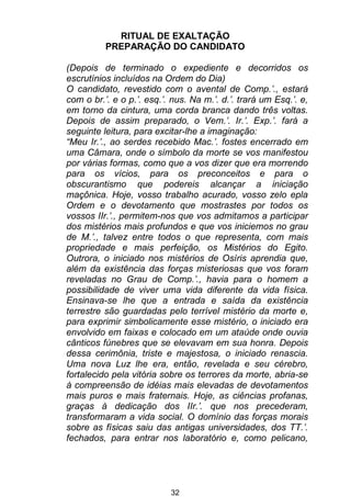 32
RITUAL DE EXALTAÇÃO
PREPARAÇÃO DO CANDIDATO
(Depois de terminado o expediente e decorridos os
escrutínios incluídos na Ordem do Dia)
O candidato, revestido com o avental de Comp.’., estará
com o br.’. e o p.’. esq.’. nus. Na m.’. d.’. trará um Esq.’. e,
em torno da cintura, uma corda branca dando três voltas.
Depois de assim preparado, o Vem.’. Ir.’. Exp.’. fará a
seguinte leitura, para excitar-lhe a imaginação:
“Meu Ir.’., ao serdes recebido Mac.’. fostes encerrado em
uma Câmara, onde o símbolo da morte se vos manifestou
por várias formas, como que a vos dizer que era morrendo
para os vícios, para os preconceitos e para o
obscurantismo que podereis alcançar a iniciação
maçônica. Hoje, vosso trabalho acurado, vosso zelo epla
Ordem e o devotamento que mostrastes por todos os
vossos IIr.’., permitem-nos que vos admitamos a participar
dos mistérios mais profundos e que vos iniciemos no grau
de M.’., talvez entre todos o que representa, com mais
propriedade e mais perfeição, os Mistérios do Egito.
Outrora, o iniciado nos mistérios de Osíris aprendia que,
além da existência das forças misteriosas que vos foram
reveladas no Grau de Comp.’., havia para o homem a
possibilidade de viver uma vida diferente da vida física.
Ensinava-se lhe que a entrada e saída da existência
terrestre são guardadas pelo terrível mistério da morte e,
para exprimir simbolicamente esse mistério, o iniciado era
envolvido em faixas e colocado em um ataúde onde ouvia
cânticos fúnebres que se elevavam em sua honra. Depois
dessa cerimônia, triste e majestosa, o iniciado renascia.
Uma nova Luz lhe era, então, revelada e seu cérebro,
fortalecido pela vitória sobre os terrores da morte, abria-se
à compreensão de idéias mais elevadas de devotamentos
mais puros e mais fraternais. Hoje, as ciências profanas,
graças à dedicação dos IIr.’. que nos precederam,
transformaram a vida social. O domínio das forças morais
sobre as físicas saiu das antigas universidades, dos TT.’.
fechados, para entrar nos laboratório e, como pelicano,
 