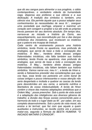 33
que dá seu sangue para alimentar a sua progênie, o sábio
contemporâneo, o verdadeiro vidente da humanidade
cega, dispensa aos profanos a sua ciência e a sua
dedicação. A tradição dos símbolos é, também, uma
ciência viva. Ela permite àquele que a possui adaptar seus
conhecimentos às necessidades de seus IIr.’., soerguer
uma sociedade que naufraga, amparar e reanimar um
coração sem coragem e projetar a luz até onde as próprias
trevas parecem ter seu domínio absoluto. Em tempo idos,
narrava-se ao iniciado a história de Osíris, seu
esquartejamento, sua reconstituição por Ísis e das danças
simbólicas dos iniciadores, que revelavam os mistérios
que a palavra era incapaz de traduzir.
Cada centro de ensinamento possuía uma história
simbólica, lenda frívola na aparência, mas profunda de
analogias, que servia de base a toda a concepção dos
mistérios. À Mac.’., herdeira direta dessas antigas
fraternidades iniciáticas, não falta também sua história
simbólica, lenda frívola na aparência, mas profunda de
analogias, que servia de base a toda a concepção dos
mistérios. À Maç.’., herdeira direta dessas antigas
fraternidades iniciáticas, não faltam também sua história
simbólica. Vamos narrar-vos, meu Ir.’., a lenda de Hiran e,
senão a fizéssemos preceder das considerações que aqui
vos faço, essa lenda vos pareceria um conto banal de
coisas antigas e pouco interessantes e vossa atenção não
seria despertada e incitada a quebrar as cascas da lenda
para descobrirdes em seu cerne, a semente nutritiva e
libertadora de vossa intelectualidade. A lenda de Hiran
contém a chave das maiores adaptações simbólicas que a
Ordem Maç.’. possa preencher. Sob o ponto de vista social
é a adaptação das inteligências aos diversos gêneros de
trabalho; a divisão das forças sociais concorrendo para a
harmonia do todo e o lugar dado ao M.’. por saber, em seu
completo desenvolvimento. Sob o ponto de vista moral, ela
ensina a lei terrível, que faz com que aquele a quem
auxiliastes e instruístes, se revolte contra vós e procure
matar-vos, segundo a fórmula da BESTA HUMANA: “O
INICIADO MATARÁ O CRIADOR”.
 