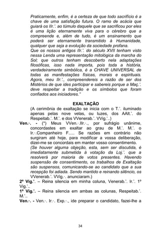 34
Praticamente, enfim, é a certeza de que todo sacrifício é a
chave de uma satisfação futura. O ramo de acácia que
guiará os IIr.’. ao túmulo daquele que se sacrificou por eles
é uma lição eternamente viva para o cérebro que a
compreende e, além de tudo, é um ensinamento que
poderá ser eternamente transmitido à Humanidade,
qualquer que seja a evolução da sociedade profana.
Que os nossos antigos IIr.’. do século XVII tenham visto
nessa Lenda uma representação mitológica da marcha do
Sol; que outros tenham descoberto nela adaptações
filosóficas, isso nada importa, pois toda a história,
verdadeiramente simbólica, é a CHAVE UNIVERSAL de
todas as manifestações físicas, morais e espirituais.
Agora, meu IIr.’., compreendereis a razão de ser dos
Mistérios de que ides participar e sabereis porque a Maç.’.
deve respeitar a tradição e os símbolos que foram
confiados aos iniciadores.”
EXALTAÇÃO
(A cerimônia de exaltação se inicia com o T.’. iluminado
apenas pelas nove velas, ou luzes, dos AAlt.’. do
Respeitab.’. M.’. e dos VVenerab.’. VVig.’..)
Ven.·. - (*) Meus VVen.·.IIr.·., por sufrágio unânime,
concordastes em exaltar ao grau de M.’. M.’. o
Ir.·.Companheiro F..... Se razões em contrário não
surgiram até hoje, para modificar a vossa deliberação,
dizei-me se concordais em manter vosso consentimento.
(Se houver alguma objeção, esta, sem ser discutida, é
imediatamente submetida à votação da Loj.’. que a
resolverá por maioria de votos presentes. Havendo
suspensão de consentimento, os trabalhos de Exaltação
são suspensos, comunicando-se ao candidato que a sua
recepção foi adiada. Sendo mantido e reinando silêncio, os
VVenerab.’. VVig.·. anunciaram.)
2º Vig.’. – Reina silencia em minha coluna, Venerab.’. Ir.’. 1º
Vig.’..
1º Vig.’. – Reina silencia em ambas as colunas, Respeitab.’.
M.’..
Ven.·. - Ven.·. Ir.·. Exp.·., ide preparar o candidato, fazei-lhe a
 