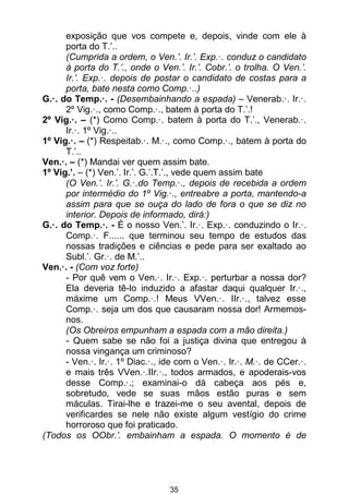 35
exposição que vos compete e, depois, vinde com ele à
porta do T.’..
(Cumprida a ordem, o Ven.’. Ir.’. Exp.·. conduz o candidato
à porta do T.’., onde o Ven.’. Ir.’. Cobr.’. o trolha. O Ven.’.
Ir.’. Exp.·. depois de postar o candidato de costas para a
porta, bate nesta como Comp.·..)
G.·. do Temp.·. - (Desembainhando a espada) – Venerab.·. Ir.·.
2º Vig.·., como Comp.·., batem à porta do T.’.!
2º Vig.·. – (*) Como Comp.·. batem à porta do T.’., Venerab.·.
Ir.·. 1º Vig.·..
1º Vig.·. – (*) Respeitab.·. M.·., como Comp.·., batem à porta do
T.’..
Ven.·. – (*) Mandai ver quem assim bate.
1º Vig.’. – (*) Ven.’. Ir.’. G.’.T.’., vede quem assim bate
(O Ven.’. Ir.’. G.·.do Temp.·., depois de recebida a ordem
por intermédio do 1º Vig.·., entreabre a porta, mantendo-a
assim para que se ouça do lado de fora o que se diz no
interior. Depois de informado, dirá:)
G.·. do Temp.·. - É o nosso Ven.’. Ir.·. Exp.·. conduzindo o Ir.·.
Comp.·. F...... que terminou seu tempo de estudos das
nossas tradições e ciências e pede para ser exaltado ao
Subl.’. Gr.·. de M.’..
Ven.·. - (Com voz forte)
- Por quê vem o Ven.·. Ir.·. Exp.·. perturbar a nossa dor?
Ela deveria tê-lo induzido a afastar daqui qualquer Ir.·.,
máxime um Comp.·.! Meus VVen.·. IIr.·., talvez esse
Comp.·. seja um dos que causaram nossa dor! Armemos-
nos.
(Os Obreiros empunham a espada com a mão direita.)
- Quem sabe se não foi a justiça divina que entregou à
nossa vingança um criminoso?
- Ven.·. Ir.·. 1º Diac.·., ide com o Ven.·. Ir.·. M.·. de CCer.·.
e mais três VVen.·.IIr.·., todos armados, e apoderais-vos
desse Comp.·.; examinai-o dá cabeça aos pés e,
sobretudo, vede se suas mãos estão puras e sem
máculas. Tirai-lhe e trazei-me o seu avental, depois de
verificardes se nele não existe algum vestígio do crime
horroroso que foi praticado.
(Todos os OObr.’. embainham a espada. O momento é de
 