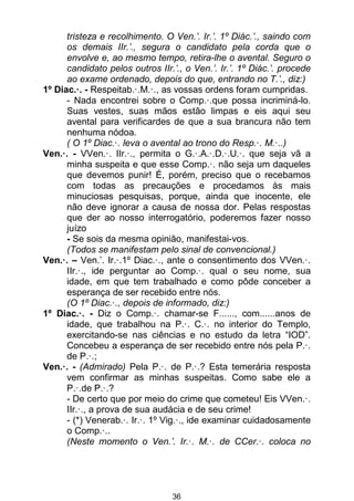 36
tristeza e recolhimento. O Ven.’. Ir.’. 1º Diác.’., saindo com
os demais IIr.’., segura o candidato pela corda que o
envolve e, ao mesmo tempo, retira-lhe o avental. Seguro o
candidato pelos outros IIr.’., o Ven.’. Ir.’. 1º Diác.’. procede
ao exame ordenado, depois do que, entrando no T.’., diz:)
1º Diac.·. - Respeitab.·.M.·., as vossas ordens foram cumpridas.
- Nada encontrei sobre o Comp.·.que possa incriminá-lo.
Suas vestes, suas mãos estão limpas e eis aqui seu
avental para verificardes de que a sua brancura não tem
nenhuma nódoa.
( O 1º Diac.·. leva o avental ao trono do Resp.·. M.·..)
Ven.·. - VVen.·. IIr.·., permita o G.·.A.·.D.·.U.·. que seja vã a
minha suspeita e que esse Comp.·. não seja um daqueles
que devemos punir! É, porém, preciso que o recebamos
com todas as precauções e procedamos às mais
minuciosas pesquisas, porque, ainda que inocente, ele
não deve ignorar a causa de nossa dor. Pelas respostas
que der ao nosso interrogatório, poderemos fazer nosso
juízo
- Se sois da mesma opinião, manifestai-vos.
(Todos se manifestam pelo sinal de convencional.)
Ven.·. – Ven.’. Ir.·.1º Diac.·., ante o consentimento dos VVen.·.
IIr.·., ide perguntar ao Comp.·. qual o seu nome, sua
idade, em que tem trabalhado e como pôde conceber a
esperança de ser recebido entre nós.
(O 1º Diac.·., depois de informado, diz:)
1º Diac.·. - Diz o Comp.·. chamar-se F......, com......anos de
idade, que trabalhou na P.·. C.·. no interior do Templo,
exercitando-se nas ciências e no estudo da letra “IOD”.
Concebeu a esperança de ser recebido entre nós pela P.·.
de P.·.;
Ven.·. - (Admirado) Pela P.·. de P.·.? Esta temerária resposta
vem confirmar as minhas suspeitas. Como sabe ele a
P.·.de P.·.?
- De certo que por meio do crime que cometeu! Eis VVen.·.
IIr.·., a prova de sua audácia e de seu crime!
- (*) Venerab.·. Ir.·. 1º Vig.·., ide examinar cuidadosamente
o Comp.·..
(Neste momento o Ven.’. Ir.·. M.·. de CCer.·. coloca no
 