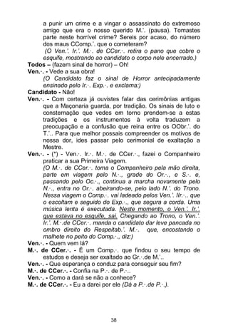 38
a punir um crime e a vingar o assassinato do extremoso
amigo que era o nosso querido M.’. (pausa). Tomastes
parte neste horrível crime? Sereis por acaso, do número
dos maus CComp.’. que o cometeram?
(O Ven.’. Ir.’. M.·. de CCer.·. retira o pano que cobre o
esquife, mostrando ao candidato o corpo nele encerrado.)
Todos – (fazem sinal de horror) – Oh!
Ven.·. - Vede a sua obra!
(O Candidato faz o sinal de Horror antecipadamente
ensinado pelo Ir.·. Exp.·. e exclama:)
Candidato - Não!
Ven.·. - Com certeza já ouvistes falar das cerimônias antigas
que a Maçonaria guarda, por tradição. Os sinais de luto e
consternação que vedes em torno prendem-se a estas
tradições e os instrumentos à volta traduzem a
preocupação e a confusão que reina entre os OObr.’. do
T.’.. Para que melhor possais compreender os motivos de
nossa dor, ides passar pelo cerimonial de exaltação a
Mestre.
Ven.·. - (*) - Ven.·. Ir.·. M.·. de CCer.·., fazei o Companheiro
praticar a sua Primeira Viagem.
(O M.·. de CCer.·. toma o Companheiro pela mão direita,
parte em viagem pelo N.·., grade do Or.·., e S.·. e,
passando pelo Oc.·., continua a marcha novamente pelo
N.·., entra no Or.·. abeirando-se, pelo lado N.’. do Trono.
Nessa viagem o Comp.·. vai ladeado pelos Ven.’. IIr.·.. que
o escoltam e seguido do Exp.·., que segura a corda. Uma
música lenta é executada. Neste momento, o Ven.’. Ir.’.
que estava no esquife, sai. Chegando ao Trono, o Ven.’.
Ir.’. M.·.de CCer.·. manda o candidato dar leve pancada no
ombro direito do Respeitab.’. M.·. que, encostando o
malhete no peito do Comp.·., diz:)
Ven.·. - Quem vem lá?
M.·. de CCer.·. - É um Comp.·. que findou o seu tempo de
estudos e deseja ser exaltado ao Gr.·.de M.’..
Ven.·. - Que esperança o conduz para conseguir seu fim?
M.·. de CCer.·. - Confia na P.·. de P.·..
Ven.·. - Como a dará se não a conhece?
M.·. de CCer.·. - Eu a darei por ele (Dá a P.·.de P.·.).
 