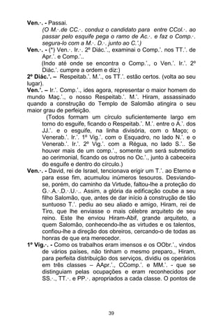 39
Ven.·. - Passai.
(O M.·.de CC.·. conduz o candidato para entre CCol.·. ao
passar pelo esquife pega o ramo de Ac.·. e faz o Comp.·.
segura-lo com a M.·. D.·. junto ao C.’.)
Ven.·. - (*) Ven.·. Ir.·. 2º Diác.’., examinai o Comp.’. nos TT.’. de
Apr.’. e Comp.’..
(Indo até onde se encontra o Comp.’., o Ven.’. Ir.’. 2º
Diác.’. cumpre a ordem e diz:)
2º Diác.’. – Respeitab.’. M.’., os TT.’. estão certos. (volta ao seu
lugar).
Ven.’. – Ir.’. Comp.’., ides agora, representar o maior homem do
mundo Maç.’., o nosso Respeitab.’. M.’. Hiram, assassinado
quando a construção do Templo de Salomão atingira o seu
maior grau de perfeição.
(Todos formam um círculo suficientemente largo em
torno do esguife, ficando o Respeitab.’. M.’. entre o A.’. dos
JJ.’. e o esguife, na linha divisória, com o Maço; o
Venerab.’. Ir.’. 1º Vig.’. com o Esquadro, no lado N.’. e o
Venerab.’. Ir.’. 2º Vig.’. com a Régua, no lado S.’.. Se
houver mais de um comp.’., somente um será submetido
ao cerimonial, ficando os outros no Oc.’., junto à cabeceira
do esguife e dentro do círculo.)
Ven.·. - David, rei de Israel, tencionava erigir um T.’. ao Eterno e
para esse fim, acumulou inúmeros tesouros. Desviando-
se, porém, do caminho da Virtude, faltou-lhe a proteção do
G.·.A.·.D.·.U.·.. Assim, a glória da edificação coube a seu
filho Salomão, que, antes de dar início à construção de tão
suntuoso T.’. pediu ao seu aliado e amigo, Hiram, rei de
Tiro, que lhe enviasse o mais célebre arquiteto de seu
reino. Este lhe enviou Hiram-Abif, grande arquiteto, a
quem Salomão, conhecendo-lhe as virtudes e os talentos,
confiou-lhe a direção dos obreiros, cercando-o de todas as
honras de que era merecedor.
1º Vig.·. - Como os trabalhos eram imensos e os OObr.’., vindos
de vários países, não tinham o mesmo preparo,, Hiram,
para perfeita distribuição dos serviços, dividiu os operários
em três classes – AApr.’., CComp.’. e MM.’. - que se
distinguiam pelas ocupações e eram reconhecidos por
SS.·., TT.·. e PP.·. apropriados a cada classe. O pontos de
 