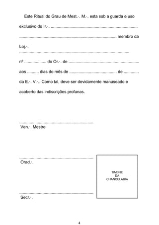 4
Este Ritual do Grau de Mest.·. M.·. esta sob a guarda e uso
exclusivo do Ir.·. ...........................................................................
.................................................................................... membro da
Loj.·.
...............................................................................................
nº ................... do Or.·. de .............................................................
aos .......... dias do mês de ......................................... de .............
da E.·. V.·.. Como tal, deve ser devidamente manuseado e
acoberto das indiscrições profanas.
................................................................
Ven.·. Mestre
................................................................
Orad.·.
................................................................
Secr.·.
TIMBRE
DA
CHANCELARIA
 