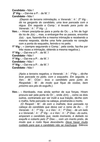 41
Candidato - Não !
2º Vig.·. - Dai-me a P.·. de M.’.!
Candidato - Não !
(Depois da terceira intimidação, o Venerab.’. Ir.’. 2º Vig.·.
dá na garganta do candidato, uma leve pancada com a
régua. Em seguida o Comp.’. é levado para junto do
Venerab.’. Ir.’. 1º Vig.·..).
Ven.·. - Hiram precipita-se para a porta do Oc.·., a fim de fugir
da ira de J(s).·., mas, a embargar-lhe os passos, encontra
J(a).·. que, fazendo-lhe a mesma intimação e recebendo a
mesma resposta, dá-lhe uma forte pancada no coração
com a ponta do esquadro, ferindo-o no peito.
1º Vig.·. – (sempre segurando o Comp.’. pela corda, faz-lhe por
três vezes a intimação, obtendo a mesma negativa.).
1º Vig.·. - Dai-me a P.·. de M.’.!
Candidato - Não !
1º Vig.·. - Dai-me a P.·. de M.’.!
Candidato - Não !
1º Vig.·. - Dai-me a P.·. de M.’.!
Candidato - Não !
(Após a terceira negativa, o Venerab.’. Ir.’. 1ºVig.·., dá-lhe
leve pancada no peito, com o esquadro. Em seguida, o
Ven.’. M.’. CCer.’. leva o candidato para junto do
Respeitab.’. M.’. de modo que fique de costas, bem
próximo aos pés do esguife.).
Ven.·. - Atordoado, mas ainda senhor de sua forças, Hiram
procura sair pela porta do Or.’., onde J(m).·., como os dois
outros, contrariado por ver inútil a sua traição, dá-lhe com
o malho, forte pancada na cabeça, prostrando-o morto.
(O Respeit.’. M.’. dá com o malhete, leve pancada na
cabeça do candidato que deixa cair o ramo de Ac.·.. O
Venerab.’. Ir.’. 1º Vig.·. e o Ven.’. Ir.’. 1º Diac.·. de um lado
e o Venerab.’. Ir.’. 2º Vig.·. e o Ven.’. Ir.’. 2º Diac.·.do outro,
amparam o candidato que, neste momento, é deitado no
esquife e coberto pelo 2º Diac.·., com um manto preto, de
modo que o rosto fique descoberto. Deve haver muito
cuidado para que o candidato não se machuque. Silêncio
 