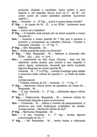 42
profundo. Deitado o candidato, todos voltam a seus
lugares e, em seguida, faz-se ouvir na C.’. do M.’. um
rumor surdo de vozes abafadas pedindo “queremos
salário”.)
Ven.·. - Venerab.·. Ir.·. 2º Vig.·., qual é a causa deste tumulto?
2º Vig.·. - Já passa de M.·. D.·. e os OObr.’. reclamam seus
salários.
Ven.·. - Como vai o trabalho?
2º Vig.·. - O trabalho está parado por se achar ausente o nosso
Grande M.’..
Ven.·. - Ausente o nosso querido M.’.? Ele que é sempre o
primeiro a comparecer ao trabalho! (Pausa) - Fizeste a
chamada, Venerab.·. Ir.·. 2º Vig.·.?
2º Vig.·. - Sim. Respeitab.·. M.·..
Ven.·. - Estão presentes todos os Obreiros?
2º Vig.·. - Não, Respeitab.·. M.·.; faltaram à chamada três
OObr.’. J(s).·., J(a).·. e J(m).·..
Ven.·. - Justamente os três maus CComp.’.. Isso me faz
relembrar certos boatos que correm a seu respeito e
estou, agora, apreensivo, temendo que tenha sucedido
alguma desgraça ao nosso querido M.’..
Venerab.·. IIr.·. 1º e 2ºVig.·., mandai investigar pela cidade
e procurem obter notícia do querido Ir.·. e chefe de todos
nós.
(Longa pausa)
- Tivestes notícias do Oc.’., Venerab.·. Ir.·. 1º Vig.·.?
1º Vig.·. - Nenhuma notícia tenho do paradeiro do nosso M.’.,
Respeitab.·. M.·..
Ven.·. - E vós, Venerab.·. Ir.·. 2º Vig.·., obtivestes algum indício
do S.’.?
2º Vig.·. - Infelizmente, Respeitab.·. M.·., nenhum indício foi
encontrado daquele a quem procuramos.
Ven.·. - VVenerab.·. IIr.·., dobrai o número de pesquisadores, e
enviai-os aos mais longínquos arrabaldes da cidade.
(Longa pausa) – Nenhuma notícia do Sul?
2º Vig.·. - Nenhuma, Respeitab.·. M.·..
Ven.·. - E vós, Venerab.·. Ir.·. 1º Vig.·., tendes alguma
comunicação do Oc.’.?
1º Vig.·. - Ah! Respeitab.·. M.·., tenho tristes e dolorosas
 
