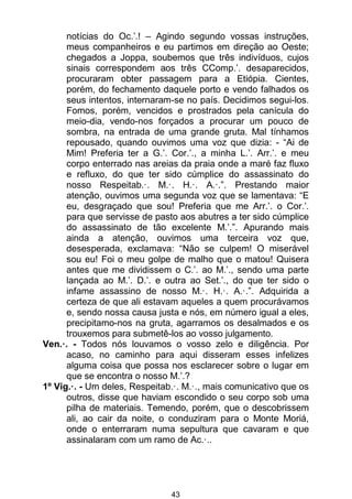 43
notícias do Oc.’.! – Agindo segundo vossas instruções,
meus companheiros e eu partimos em direção ao Oeste;
chegados a Joppa, soubemos que três indivíduos, cujos
sinais correspondem aos três CComp.’. desaparecidos,
procuraram obter passagem para a Etiópia. Cientes,
porém, do fechamento daquele porto e vendo falhados os
seus intentos, internaram-se no país. Decidimos segui-los.
Fomos, porém, vencidos e prostrados pela canícula do
meio-dia, vendo-nos forçados a procurar um pouco de
sombra, na entrada de uma grande gruta. Mal tínhamos
repousado, quando ouvimos uma voz que dizia: - “Ai de
Mim! Preferia ter a G.’. Cor.’., a minha L.’. Arr.’. e meu
corpo enterrado nas areias da praia onde a maré faz fluxo
e refluxo, do que ter sido cúmplice do assassinato do
nosso Respeitab.·. M.·. H.·. A.·.”. Prestando maior
atenção, ouvimos uma segunda voz que se lamentava: “E
eu, desgraçado que sou! Preferia que me Arr.’. o Cor.’.
para que servisse de pasto aos abutres a ter sido cúmplice
do assassinato de tão excelente M.’.”. Apurando mais
ainda a atenção, ouvimos uma terceira voz que,
desesperada, exclamava: “Não se culpem! O miserável
sou eu! Foi o meu golpe de malho que o matou! Quisera
antes que me dividissem o C.’. ao M.’., sendo uma parte
lançada ao M.’. D.’. e outra ao Set.’., do que ter sido o
infame assassino de nosso M.·. H.·. A.·.”. Adquirida a
certeza de que ali estavam aqueles a quem procurávamos
e, sendo nossa causa justa e nós, em número igual a eles,
precipitamo-nos na gruta, agarramos os desalmados e os
trouxemos para submetê-los ao vosso julgamento.
Ven.·. - Todos nós louvamos o vosso zelo e diligência. Por
acaso, no caminho para aqui disseram esses infelizes
alguma coisa que possa nos esclarecer sobre o lugar em
que se encontra o nosso M.’.?
1º Vig.·. - Um deles, Respeitab.·. M.·., mais comunicativo que os
outros, disse que haviam escondido o seu corpo sob uma
pilha de materiais. Temendo, porém, que o descobrissem
ali, ao cair da noite, o conduziram para o Monte Moriá,
onde o enterraram numa sepultura que cavaram e que
assinalaram com um ramo de Ac.·..
 