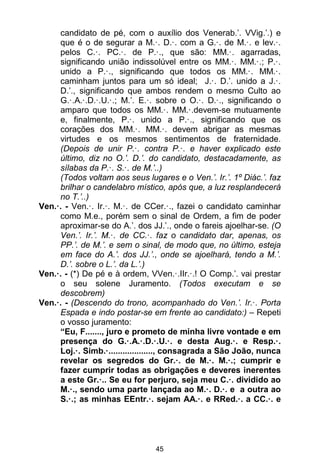 45
candidato de pé, com o auxílio dos Venerab.’. VVig.’.) e
que é o de segurar a M.·. D.·. com a G.·. de M.·. e lev.·.
pelos C.·. PC.·. de P.·., que são: MM.·. agarradas,
significando união indissolúvel entre os MM.·. MM.·.; P.·.
unido a P.·., significando que todos os MM.·. MM.·.
caminham juntos para um só ideal; J.·. D.’. unido a J.·.
D.’., significando que ambos rendem o mesmo Culto ao
G.·.A.·.D.·.U.·.; M.’. E.·. sobre o O.·. D.·., significando o
amparo que todos os MM.·. MM.·.devem-se mutuamente
e, finalmente, P.·. unido a P.·., significando que os
corações dos MM.·. MM.·. devem abrigar as mesmas
virtudes e os mesmos sentimentos de fraternidade.
(Depois de unir P.·. contra P.·. e haver explicado este
último, diz no O.’. D.’. do candidato, destacadamente, as
sílabas da P.·. S.·. de M.’..)
(Todos voltam aos seus lugares e o Ven.’. Ir.’. 1º Diác.’. faz
brilhar o candelabro místico, após que, a luz resplandecerá
no T.’..)
Ven.·. - Ven.·. Ir.·. M.·. de CCer.·., fazei o candidato caminhar
como M.e., porém sem o sinal de Ordem, a fim de poder
aproximar-se do A.’. dos JJ.’., onde o fareis ajoelhar-se. (O
Ven.’. Ir.’. M.·. de CC.·. faz o candidato dar, apenas, os
PP.’. de M.’. e sem o sinal, de modo que, no último, esteja
em face do A.’. dos JJ.’., onde se ajoelhará, tendo a M.’.
D.’. sobre o L.’. da L.’.)
Ven.·. - (*) De pé e à ordem, VVen.·.IIr.·.! O Comp.’. vai prestar
o seu solene Juramento. (Todos executam e se
descobrem)
Ven.·. - (Descendo do trono, acompanhado do Ven.’. Ir.·. Porta
Espada e indo postar-se em frente ao candidato:) – Repeti
o vosso juramento:
“Eu, F......., juro e prometo de minha livre vontade e em
presença do G.·.A.·.D.·.U.·. e desta Aug.·. e Resp.·.
Loj.·. Simb.·..................., consagrada a São João, nunca
revelar os segredos do Gr.·. de M.·. M.·.; cumprir e
fazer cumprir todas as obrigações e deveres inerentes
a este Gr.·.. Se eu for perjuro, seja meu C.·. dividido ao
M.·., sendo uma parte lançada ao M.·. D.·. e a outra ao
S.·.; as minhas EEntr.·. sejam AA.·. e RRed.·. a CC.·. e
 