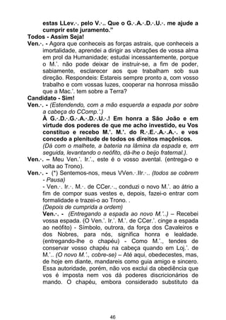 46
estas LLev.·. pelo V.·.. Que o G.·.A.·.D.·.U.·. me ajude a
cumprir este juramento.”
Todos - Assim Seja!
Ven.·. - Agora que conheceis as forças astrais, que conheceis a
imortalidade, aprendei a dirigir as vibrações de vossa alma
em prol da Humanidade; estudai incessantemente, porque
o M.’. não pode deixar de instruir-se, a fim de poder,
sabiamente, esclarecer aos que trabalham sob sua
direção. Respondeis: Estareis sempre pronto a, com vosso
trabalho e com vossas luzes, cooperar na honrosa missão
que a Mac.’. tem sobre a Terra?
Candidato - Sim!
Ven.·. - (Estendendo, com a mão esquerda a espada por sobre
a cabeça do CComp.’.)
À G.·.D.·.G.·.A.·.D.·.U.·.! Em honra a São João e em
virtude dos poderes de que me acho investido, eu Vos
constituo e recebo M.’. M.’. do R.·.E.·.A.·.A.·. e vos
concedo a plenitude de todos os direitos maçônicos.
(Dá com o malhete, a bateria na lâmina da espada e, em
seguida, levantando o neófito, dá-lhe o beijo fraternal.).
Ven.·. – Meu Ven.’. Ir.’., este é o vosso avental. (entrega-o e
volta ao Trono).
Ven.·. - (*) Sentemos-nos, meus VVen.·.IIr.·.. (todos se cobrem
- Pausa)
- Ven.·. Ir.·. M.·. de CCer.·., conduzi o novo M.’. ao átrio a
fim de compor suas vestes e, depois, fazei-o entrar com
formalidade e trazei-o ao Trono. .
(Depois de cumprida a ordem)
Ven.·. - (Entregando a espada ao novo M.’..) – Recebei
vossa espada. (O Ven.’. Ir.’. M.’. de CCer.’. cinge a espada
ao neófito) - Símbolo, outrora, da força dos Cavaleiros e
dos Nobres, para nós, significa honra e lealdade.
(entregando-lhe o chapéu) - Como M.’., tendes de
conservar vosso chapéu na cabeça quando em Loj.’. de
M.’.. (O novo M.’., cobre-se) – Até aqui, obedecestes, mas,
de hoje em diante, mandareis como guia amigo e sincero.
Essa autoridade, porém, não vos exclui da obediência que
vos é imposta nem vos dá poderes discricionários de
mando. O chapéu, embora considerado substituto da
 