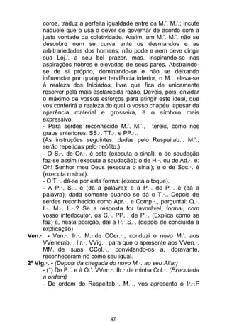 47
coroa, traduz a perfeita igualdade entre os M.’. M.’.; incute
naquele que o usa o dever de governar de acordo com a
justa vontade da coletividade. Assim, um M.’. M.’. não se
descobre nem se curva ante os desmandos e as
arbitrariedades dos homens; não pode e nem deve dirigir
sua Loj.’. a seu bel prazer, mas, inspirando-se nas
aspirações nobres e elevadas de seus pares. Abstraindo-
se de si próprio, dominando-se e não se deixando
influenciar por qualquer tendência inferior, o M.’. eleva-se
à realeza dos Iniciados, livre que fica de unicamente
resolver pela mais esclarecida razão. Deveis, pois, envidar
o máximo de vossos esforços para atingir este ideal, que
vos conferirá a realeza do qual o vosso chapéu, apesar da
aparência material e grosseira, é o símbolo mais
expressivo.
- Para serdes reconhecido M.’. M.’., tereis, como nos
graus anteriores, SS.·. TT.·. e PP.·..
(As instruções seguintes, dadas pelo Respeitab.’. M.’.,
serão repetidas pelo neófito.)
- O S.·. de Or.·. é este (executa o sinal); o de saudação
faz-se assim (executa a saudação); o de H.·. ou de Ad.·. é:
Oh! Senhor meu Deus (executa o sinal); e o de Soc.·. é
(executa o sinal).
- O T.·. dá-se por esta forma: (executa o toque).
- A P.·. S.·. é (dá a palavra); e a P.·. de P.·. é (dá a
palavra), dada somente quando se dá o T.·.. Depois de
serdes reconhecido como Apr.·. e Comp.·., perguntai: Q.·.
I.·. M.·. L.·.? Se a resposta for favorável, formai, com
vosso interlocutor, os C.·. PP.·. de P.·. (Explica como se
faz) e, nesta posição, daí a P.·.S.·. (depois de concluída a
explicação)
Ven.·. - Ven.·. Ir.·. M.·.de CCer.·., conduzi o novo M.’. aos
VVenerab.·. IIr.·. VVig.·. para que o apresente aos VVen.·.
MM.·.de suas CCol.·., convidando-os a, doravante,
reconheceram-no como seu igual.
2º Vig.·. - (Depois da chegada do novo M.·. ao seu Altar)
- (*) De P.’. e à O.’. VVen.·. IIr.·.de minha Col.·. (Executada
a ordem)
- De ordem do Respeitab.·. M.·., vos apresento o Ir.·.F
 