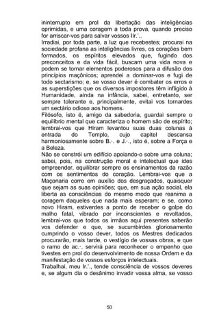 50
ininterrupto em prol da libertação das inteligências
oprimidas, e uma coragem a toda prova, quando preciso
for arriscar-vos para salvar vossos IIr.’..
Irradiai, por toda parte, a luz que recebestes; procurai na
sociedade profana as inteligências livres, os corações bem
formados, os espíritos elevados que, fugindo dos
preconceitos e da vida fácil, buscam uma vida nova e
podem se tornar elementos poderosos para a difusão dos
princípios maçônicos; aprendei a dominar-vos e fugi de
todo sectarismo; e, se vosso dever é combater os erros e
as superstições que os diversos impostores têm infligido à
Humanidade, ainda na infância, sabei, entretanto, ser
sempre tolerante e, principalmente, evitai vos tornardes
um sectário odioso aos homens.
Filósofo, isto é, amigo da sabedoria, guardai sempre o
equilíbrio mental que caracteriza o homem são de espírito;
lembrai-vos que Hiram levantou suas duas colunas à
entrada do Templo, cujo capitel descansa
harmoniosamente sobre B.·. e J.·., isto é, sobre a Força e
a Beleza.
Não se constrói um edifício apoiando-o sobre uma coluna;
sabei, pois, na construção moral e intelectual que ides
empreender, equilibrar sempre os ensinamentos da razão
com os sentimentos do coração. Lembrai-vos que a
Maçonaria corre em auxílio dos desgraçados, quaisquer
que sejam as suas opiniões; que, em sua ação social, ela
liberta as consciências do mesmo modo que reanima a
coragem daqueles que nada mais esperam; e se, como
novo Hiram, estiverdes a ponto de receber o golpe do
malho fatal, vibrado por inconscientes e revoltados,
lembrai-vos que todos os irmãos aqui presentes saberão
vos defender e que, se sucumbirdes gloriosamente
cumprindo o vosso dever, todos os Mestres dedicados
procurarão, mais tarde, o vestígio de vossas obras, e que
o ramo de ac.·. servirá para reconhecer o empenho que
tivestes em prol do desenvolvimento de nossa Ordem e da
manifestação de vossos esforços intelectuais.
Trabalhai, meu Ir.’., tende consciência de vossos deveres
e, se algum dia o desânimo invadir vossa alma, se vosso
 
