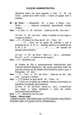 55
ELEIÇÃO ADMINISTRATIVA
(Estando todos em seus lugares, o Ven.’. Ir.’. M.’. de
CCer.’. postar-se-á entre CCol.’. e dará um golpe com o
bastão).
M.’. de CCer.’. – Respeitab.’. M.’., a Aug.’. e Resp.’. Loj.’.
Simb.’.............., acha-se composta, aguardando vossas
ordens.
Ven.’. – (*) Ven.’. Ir.’. M.’. de Ccer.’., dirija-se ao Alt.’. dos JJur.’..
(O Ven.’. Ir.’. M.’. de Ccer.’. deixa o bastão no seu lugar e
cumpre a ordem.)
Ven.’. – (*) – À Ordem no Grau de M.’. M.’., VVen.’. IIr.’..
– (*) – Com um só golpe de malhete e sob a
proteção do G.’.A.’.D.’.U.’., declaro abertos os trabalhos da
A.’.R.’.L.’.S.’. .............................nº............, em sessão de
eleição administrativa.
(O Ven.’. Ir.’. M.’. de CCer.’. abre o L.’. da L.’., sobrepõe-
lhe o E.’. e o C.’. e retorna ao seu lugar.)
Ven.’. – (*) – Sentemo-nos.
(A Ordem do Dia é expressamente determinada pelo
Tribunal Eleitoral Maçônico, não sendo permitido tratar de
assunto diverso ao da eleição administrativa; após o que, o
Respeitab.’. M.’. diz:)
Ven.’. – (*) – Ven.’. Ir.’. M.’. de CCer.’., dirija-se ao Alt.’. dos
JJur.’. (cumpre a ordem)
Ven.’. – (*) À Ordem no grau de M.’. M.’., VVen.’. IIr.’..
– (*) Com um só golpe de malhete, declaro encerrados os
trabalhos de eleição administrativa.
(O Ven.’. Ir.’. M.’. de CCer.’. fecha o L.’. da L.’. e retorna ao
seu lugar, e todos desfazem o sinal de ordem
permanecendo perfilados.).
Ven.’. – (*) – Retiremo-nos em paz!
Todos: - Assim seja!
(OBSERVAÇÃO: EM NENHUMA OUTRA SESSÃO MAÇÔNICA
PODERÁ SER UTILIZADO ESTE CERIMONIAL)
 