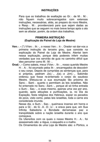 56
INSTRUÇÕES
Para que os trabalhos de exaltação ao Gr.·. de M.·. M.·.
não fiquem muito sobrecarregados com extensas
instruções, necessárias, aliás, ao preparo do novo Mestre,
o Resp.·. M.·. providenciará para que sejam dadas as
instruções que se seguem no mais breve tempo após o ato
sem se afastar, porém, da ordem dos trabalhos.
PRIMEIRA INSTRUÇÃO
(Explicação do Painel da Loja de Mestre)
Ven.·. - (*) VVen.·. IIr.·., o nosso Ven.·. Ir.·. Orador vai dar-vos a
primeira instrução do terceiro grau, que consiste na
explicação do Painel da Loja de Mestre. Atentai bem
nessa explicação, porque dela podereis inferir muitas
verdades que vos servirão de guia no caminho difícil que
ides percorrer como M.·.M.·..
Orad.·. - Como sabeis, meus VVen.·. IIr.·., nosso querido Mestre
H.·. A.·. foi exumado pelos IIr.·. encarregados de descobrir
o seu corpo. Depois de cumpridas as sentenças que, para
si próprios, pediram J(s).·., J(a).·.e J(m).·., Salomão
ordenou que fosse re-enterrado o corpo do saudoso
Mestre. Efetuou-se a sua exumação tão próxima do
Sanc.·. Sant.·. quanto o permitiam as leis israelitas. Não
foi enterrado no Sanc.·.Sant.·., porque ali só tinha entrada
o Sum.·. Sac.·., e esse mesmo, apenas uma vez por ano,
quando, após abluções e purificações, ia, no Dia da
Expiação, festa religiosa dos Hebreus, expiar os pecados
do povo, visto como, pelas leis israelitas, toda a carne era
considerada imunda.
Nesse dia, o Sum.·. Sac.·. queimava incenso em honra e
para a Gl.·. do G.·.A.·.D.·.U.·. e orava para que, em Sua
Infinita Sabedoria e Bondade derramasse paz e
tranqüilidade sobre a nação israelita durante o ano que
começava.
Os Utensílios com os quais o nosso Mestre H.·. A.·. foi
assassinado são: a régua, o esquadro e o malho.
Os Ornamentos de uma Loja de Mestre são: o Pórtico, a
 