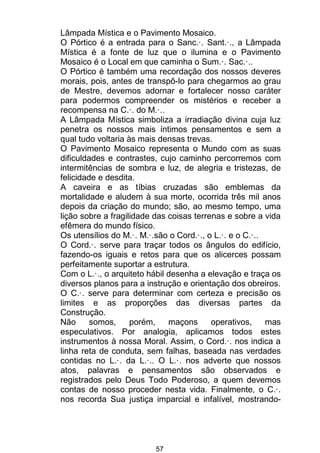 57
Lâmpada Mística e o Pavimento Mosaico.
O Pórtico é a entrada para o Sanc.·. Sant.·., a Lâmpada
Mística é a fonte de luz que o ilumina e o Pavimento
Mosaico é o Local em que caminha o Sum.·. Sac.·..
O Pórtico é também uma recordação dos nossos deveres
morais, pois, antes de transpô-lo para chegarmos ao grau
de Mestre, devemos adornar e fortalecer nosso caráter
para podermos compreender os mistérios e receber a
recompensa na C.·. do M.·..
A Lâmpada Mística simboliza a irradiação divina cuja luz
penetra os nossos mais íntimos pensamentos e sem a
qual tudo voltaria às mais densas trevas.
O Pavimento Mosaico representa o Mundo com as suas
dificuldades e contrastes, cujo caminho percorremos com
intermitências de sombra e luz, de alegria e tristezas, de
felicidade e desdita.
A caveira e as tíbias cruzadas são emblemas da
mortalidade e aludem à sua morte, ocorrida três mil anos
depois da criação do mundo; são, ao mesmo tempo, uma
lição sobre a fragilidade das coisas terrenas e sobre a vida
efêmera do mundo físico.
Os utensílios do M.·. M.·.são o Cord.·., o L.·. e o C.·..
O Cord.·. serve para traçar todos os ângulos do edifício,
fazendo-os iguais e retos para que os alicerces possam
perfeitamente suportar a estrutura.
Com o L.·., o arquiteto hábil desenha a elevação e traça os
diversos planos para a instrução e orientação dos obreiros.
O C.·. serve para determinar com certeza e precisão os
limites e as proporções das diversas partes da
Construção.
Não somos, porém, maçons operativos, mas
especulativos. Por analogia, aplicamos todos estes
instrumentos à nossa Moral. Assim, o Cord.·. nos indica a
linha reta de conduta, sem falhas, baseada nas verdades
contidas no L.·. da L.·.. O L.·. nos adverte que nossos
atos, palavras e pensamentos são observados e
registrados pelo Deus Todo Poderoso, a quem devemos
contas de nosso proceder nesta vida. Finalmente, o C.·.
nos recorda Sua justiça imparcial e infalível, mostrando-
 