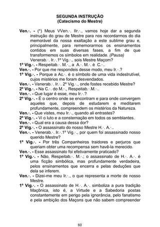 60
SEGUNDA INSTRUÇÃO
(Catecismo do Mestre)
Ven.·. - (*) Meus VVen.·. IIr.·., vamos hoje dar a segunda
instrução do grau de Mestre para nos recordarmos do dia
memorável da nossa exaltação a este sublime grau e,
principalmente, para rememorarmos os ensinamentos
contidos em suas diversas fases, a fim de que
transformemos os símbolos em realidade. (Pausa)
Venerab.·. Ir.·.1º Vig.·., sois Mestre Maçom?
1º Vig.·. - Respeitab.·. M.·., a A.·. M.·. é C.·..
Ven.·. - Por que me respondeis desse modo, meu Ir.·.?
1º Vig.·. - Porque a Ac.·. é o símbolo de uma vida indestrutível,
cujos mistérios me foram desvendados.
Ven.·. - Venerab.·. Ir.·. 2º Vig.·., onde fostes recebido Mestre?
2º Vig.·. - Na C.·. do M.·., Respeitab.·.M.·..
Ven.·. - Que lugar é esse, meu Ir.·.?
2º Vig.·. - É o centro onde se encontram e para onde convergem
aqueles que, depois de estudarem e meditarem
profundamente, compreendem os mistérios da Natureza.
Ven.·. - Que vistes, meu Ir.·., quando ali entrastes?
2º Vig.·. - Vi o luto e a consternação em todos os semblantes.
Ven.·. - Qual era a causa dessa dor?
2º Vig.·. - O assassinato do nosso Mestre H.·. A.·..
Ven.·. - Venerab.·. Ir.·.1º Vig.·., por quem foi assassinado nosso
querido Mestre?
1º Vig.·. - Por três Companheiros traidores e perjuros que
queriam obter uma recompensa sem havê-la merecido.
Ven.·. - Esse assassinato foi efetivamente praticado?
1º Vig.·. - Não, Respeitab.·. M.·.; o assassinato de H.·. A.·. é
uma ficção simbólica, mas profundamente verdadeira,
pelos ensinamentos que encerra e pelas deduções que
dela se inferem.
Ven.·. - Dizei-me meu Ir.·., o que representa a morte de nosso
Mestre.
1º Vig.·. - O assassinato de H.·. A.·. simboliza a pura tradição
Maçônica, isto é, a Virtude e a Sabedoria postas
constantemente em perigo pela ignorância, pelo fanatismo
e pela ambição dos Maçons que não sabem compreender
 