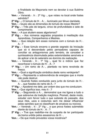 61
a finalidade da Maçonaria nem se devotar à sua Sublime
Obra.
Ven.·. - Venerab.·. Ir.·. 2º Vig.·., que vistes no local onde fostes
admitido?
2º Vig.·. - O túmulo de H.·. A.·., iluminado por tênue claridade.
Ven.·. - Quais são as dimensões do túmulo de nosso Mestre?
2º Vig.·. - Três pés de largura, cinco de profundidade e sete de
comprimento.
Ven.·. - A que aludem esses algarismos?
2º Vig.·. - Aos números sagrados propostos à meditação dos
Aprendizes, Companheiros e Mestres.
Ven.·. - Que relação tem esses números com o túmulo de H.·.
A.·.?
2º Vig.·. - Esse túmulo encerra o grande segredo da Iniciação
que só é desvendado pelos pensadores capazes de
conciliar os antagonismos pelo ternário, de conceber a
quintessência dissimulada pelas exterioridades sensíveis e
de aplicar a lei do setenário ao domínio da realização.
Ven.·. - Venerab.·. Ir.·. 1º Vig.·., qual foi o indício que fez
reconhecer o túmulo de H.·. A.·.?
1º Vig.·. - Um ramo de A.·., plantado na terra revolvida de
fresco.
Ven.·. - Qual a significação simbólica deste ramo verdejante?
1º Vig.·. - Representa a sobrevivência de energias que a morte
não pode destruir.
Ven.·. - Quando fostes conduzido para junto do túmulo de H.·.
A.·., que fizestes do ramo de A.·.?
1º Vig.·. - Apoderei-me dele, por ordem dos que me conduziam.
Ven.·. - Que significa isso, meu Ir.·.?
1º Vig.·. - Segurando a A.·., demonstrei que me ligava a tudo o
que sobrevive da tradição maçônica. Prometi, deste modo,
estudar com fervor tudo o que subsiste do passado, dos
seus ritos, usos e costumes sem me deixar influenciar
pelas opiniões que os classificam de arcaicos ou nocivos.
Ven.·. - Venerab.·. Ir.·. 2º Vig.·., a que prova fostes submetido
diante do túmulo de H.·. A.·.?
2º Vig.·. - Tive que reabilitar-me da suspeita de ter participado
da trama urdida pelos assassinos de H.·..
Ven.·. - De que modo provastes vossa inocência?
 