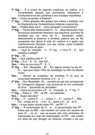 63
1º Vig.·. - É a chave do segredo maçônico, ou melhor, é a
compreensão daquilo que permanece ininteligível e
incompreensível aos profanos e aos iniciados imperfeitos.
Ven.·. - Como se perdeu a Palavra?
1º Vig.·. - Pelos grandes três golpes que sofreu a tradição viva
da Maçonaria dos Companheiros indignos e perversos.
Ven.·. - Podeis dizer-me Ir.·. como tornaram a encontrá-la?
1º Vig.·. - Tendo sido assassinado H.·. A.·., seus discípulos mais
fervorosos resolveram descobrir sua sepultura, que lhes foi
revelada por um ramo de A.·.. Decidiram, então,
desenterrá-lo e observar a primeira palavra que se lhe
escapasse dos lábios à vista do cadáver e o gesto que
instintivamente fizessem, uns aos outros, como mistérios
convencionais do grau.
Ven.·. - Qual foi Venerab.·. Ir.·. 2º Vig.·. a nova P.·. S.·. que
substitui a antiga?
2º Vig.·. - M.·..
Ven.·. - Que significa esta P.·.?
2º Vig.·. - A C.·. S.·. D.·. dos OO.·.
Ven.·. - Não se usa outra P.·. S.·.?
2º Vig.·. - Sim, Respeitab.·. M.·.. Em alguns países se diz M.·.
B.·., que quer dizer: Filho da putrefação ou filho do Mestre
morto.
Ven.·. - Nunca se suspeitou da primitiva P.·.S.·.que os
conjurados tentaram arrancar a H.·. A.·.?
2º Vig.·. - Sim Respeitab.·.M.·., acredita-se que ela corresponda
ao Tetragrama Sagrado, cuja pronúncia só era conhecida
do Sum.·. Sacerdote de Jerusalém.
Ven.·. - Como se comunica a P.·. S.·.,Venerab.·.Ir.·.1º Vig.·.?
1º Vig.·. - Pelos C.·. PP.·. de PP.·. do mestrado.
Ven.·. - Quais são eles?
1º Vig.·. - P.·. contra P.·., J.·. contra J.·., P.·. contra P.·., MM.·.
DD.·.unidas em G.·., a M.·. E.·. sobre o O.·. D.·. do Ir.·..
Ven.·. - A que fazem alusão estes PP.·. de PP.·.?
1º Vig.·. - À ressurreição de H.·. A.·.. A aproximação dos PP.·.
indica que os MM.·. não hesitam em correr em socorro de
seus IIr.·.; os JJ.·. que se tocam são uma promessa de
intercessão em caso de necessidade; os PP.·. são unidos
em sinal de que abrigam as mesmas virtudes e de que
 