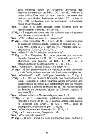 64
seus corações batem em uníssono, animados dos
mesmos sentimentos; as MM.·. DD.·. em G.·. indicam a
união indissolúvel que os une, mesmo no meio das
maiores vicissitudes; finalmente as MM.·. EE.·. sobre os
OO.·. DD.·.simbolizam que se ampararão mutuamente
numa possível queda.
Ven.·. - Qual é o sinal adotado pelos Mestres para se
reconhecerem, Venerab.·. Ir.·. 2º Vig.·.?
2º Vig.·. - É o gesto de horror que não puderam reprimir quando
descobriram o cadáver de H.·. A.·..
Ven.·. - Têm os Mestres, meu Ir.·., outro sinal?
2º Vig.·. - Sim Respeitab.·.M.·., é o S.·.de S.·., reservado para
os casos de extremo perigo. Executa-se com os DD.·. e .·.
e as MM.·. sobre a C.·., com as PP.·. voltadas para C.·.
gritando-se “A.·.M.·.O.·.F.·.D.·.V.·..”
Ven.·. - Este S.·. de S.·. não tem uma variante?
2º Vig.·. - Sim, Respeitab.·.M.·., e é preferível por ser mais
discreto. Faz-se com a M.·. D.·. F.·. colocada sobre a T.·.,
abrindo-se, em seguida, os DD.·. I.·., M.·., A.·. e
pronunciando-se sucessivamente: S.·., C.·. e J.·..
Ven.·. - Qual é a V.·. de que os MM.·. se dizem FF.·.?
2º Vig.·. - É Ísis, personificação da Natureza, a Mãe Universal,
V.·. de Osíris, o deus invisível que ilumina as inteligências.
Ven.·. - Qual é a P.·. de P.·. do 3º grau, Venerab.·. Ir.·. 1º Vig.·.?
1º Vig.·. - T.·., filho do Patriarca Samench, dos descendentes de
Caim. Segundo a Bíblia Sagrada assim denomina aos
trabalhadores da pedra que colaborariam com os maçons
de Salomão e com os de Hiram, rei de Tiro, na construção
do Templo de Jerusalém. (Livro de Gênesis, capítulo 4,
versículo 22.)
Ven.·. - Como batiam os Mestres-Maçons, meu Ir.·.?
1º Vig.·. - Por T.·. pancadas, igualmente espaçadas, para
recordar a morte de H.·. A.·.; quando, porém esta bateria
foi atribuída aos AApr.·., os MM.·. MM.·., para se
distinguirem, repetiram-na por T.·. vezes.
Ven.·. - Que idade tendes, Venerab.·. Ir.·. 2º Vig.·.?
1º Vig.·. - S.·. anos e mais, Respeitab.·. M.·..
Ven.·. - Por que este número?
2º Vig.·. - O Apr.·. inicia as suas meditações pela Unidade e
 