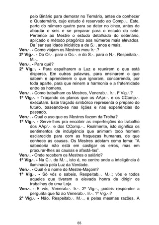 65
pelo Binário para demorar no Ternário, antes de conhecer
o Quaternário, cujo estudo é reservado ao Comp.·.. Este,
parte do número quatro para se deter no cinco, antes de
abordar o seis e se preparar para o estudo do sete.
Pertence ao Mestre o estudo detalhado do setenário,
aplicado o método pitagórico aos números mais elevados.
Daí ser sua idade iniciática a de S.·. anos e mais.
Ven.·. - Como viajam os Mestres meu Ir.·.?
2º Vig.·. - Do Or.·. para o Oc.·. e do S.·. para o N.·. Respeitab.·.
M.·..
Ven.·. - Para quê?
2º Vig.·. - Para espalharem a Luz e reunirem o que está
disperso. Em outras palavras, para ensinarem o que
sabem e aprenderem o que ignoram, concorrendo, por
toda aparte, para que reinem a harmonia e a fraternidade
entre os homens.
Ven.·. - Como trabalham os Mestres, Venerab.·. Ir.·. lº Vig.·.?
1º Vig.·. - Traçando os planos que os AApr.·. e os CComp.·.
executam. Este traçado simbólico representa o preparo do
futuro, baseando-se nas lições e nas experiências do
passado.
Ven.·. - Qual o uso que os Mestres fazem da Trolha?
1º Vig.·. - Serve-lhes pra encobrir as imperfeições do trabalho
dos AApr.·. e dos CComp.·.. Realmente, isto significa os
sentimentos de indulgência que animam todo homem
esclarecido para com as fraquezas humanas, de que
conhece as causas. Os Mestres adotam como lema: “A
sabedoria não está em castigar os erros, mas em
procurar-lhes as causas e afastá-las”.
Ven.·. - Onde recebem os Mestres o salário?
1º Vig.·. - Na C.·. do M.·., isto é, no centro onde a inteligência é
iluminada pela Luz da Verdade.
Ven.·. - Qual é o nome do Mestre-Maçom?
1º Vig.·. - Só vós o sabeis, Respeitab.·. M.·.; vós e todos
aqueles que tiveram a elevada honra de dirigir os
trabalhos de uma Loja.
Ven.·. - E vós, Venerab.·. Ir.·. 2º Vig.·., podeis responder a
pergunta que fiz ao Venerab.·. Ir.·. 1º Vig.·.?
2º Vig.·. - Não, Respeitab.·. M.·., e pelas mesmas razões. A
 