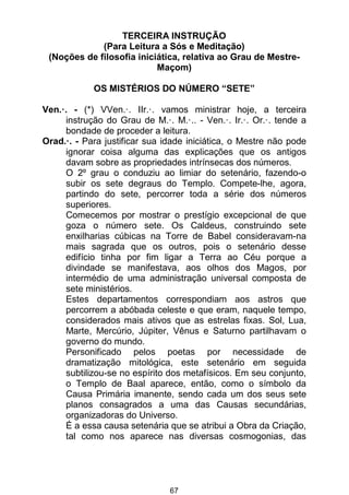 67
TERCEIRA INSTRUÇÃO
(Para Leitura a Sós e Meditação)
(Noções de filosofia iniciática, relativa ao Grau de Mestre-
Maçom)
OS MISTÉRIOS DO NÚMERO “SETE”
Ven.·. - (*) VVen.·. IIr.·. vamos ministrar hoje, a terceira
instrução do Grau de M.·. M.·.. - Ven.·. Ir.·. Or.·. tende a
bondade de proceder a leitura.
Orad.·. - Para justificar sua idade iniciática, o Mestre não pode
ignorar coisa alguma das explicações que os antigos
davam sobre as propriedades intrínsecas dos números.
O 2º grau o conduziu ao limiar do setenário, fazendo-o
subir os sete degraus do Templo. Compete-lhe, agora,
partindo do sete, percorrer toda a série dos números
superiores.
Comecemos por mostrar o prestígio excepcional de que
goza o número sete. Os Caldeus, construindo sete
enxilharias cúbicas na Torre de Babel consideravam-na
mais sagrada que os outros, pois o setenário desse
edifício tinha por fim ligar a Terra ao Céu porque a
divindade se manifestava, aos olhos dos Magos, por
intermédio de uma administração universal composta de
sete ministérios.
Estes departamentos correspondiam aos astros que
percorrem a abóbada celeste e que eram, naquele tempo,
considerados mais ativos que as estrelas fixas. Sol, Lua,
Marte, Mercúrio, Júpiter, Vênus e Saturno partilhavam o
governo do mundo.
Personificado pelos poetas por necessidade de
dramatização mitológica, este setenário em seguida
subtilizou-se no espírito dos metafísicos. Em seu conjunto,
o Templo de Baal aparece, então, como o símbolo da
Causa Primária imanente, sendo cada um dos seus sete
planos consagrados a uma das Causas secundárias,
organizadoras do Universo.
É a essa causa setenária que se atribui a Obra da Criação,
tal como nos aparece nas diversas cosmogonias, das
 