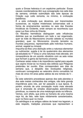68
quais a Gnose hebraica é um espécime particular. Essas
causas coordenadoras têm sua consagração nos sete dias
da semana, símbolo submúltiplo das sete épocas da
Criação cujo culto remonta, no mínimo, à civilização
babilônica.
É a esta civilização que devemos, por transmissões
sucessivas, as noções misteriosas conservadas sob a
forma de ensinamentos secretos no seio das Escolas
lniciáticas do Ocidente, onde sempre se reconheceu que
essa Luz lhes vinha do Oriente.
Os filósofos herméticos distinguiam sete influências
distintas que se manifestam em todo o ser organizado,
quer se trate do Macrocosmo (mundo celeste ou mundos
grandes), quer no Microcosmo (mundo terrestre ou
mundos pequenos), representado pelo indivíduo humano,
animal, vegetal ou mineral.
Impunha-se-lhes uma distinção entre a natureza elementar
ou rudimentar, sujeita à lei do quaternário dos elementos
(já estudada no 1º Grau) e uma natureza mais elevada, em
conseqüência de um acordo vibratório com as sete notas
que formam a gama da harmonia universal.
Conhecer estas notas é de importância capital para aquele
que aspira iniciar-se na música das esferas que Pitágoras
pretendeu ter ouvido. Elas correspondem aos dias da
semana que, a despeito das revoluções religiosas,
continuam consagrados ao setenário divino concebido há
mais de cinco mil anos pelos sábios da era remota da V.·.
L.·..
Se este setenário procedesse apenas dos sete planetas e
dos sete metais conhecidos dos antigos, não teria grande
importância para nós, por ter passado a sua época. É,
porém, oriundo de uma concepção muito mais elevada
que é emanada de simples observações astronômicas
primitivas, ou mesmo de uma metalurgia ainda na infância.
Vemos, com efeito, que entre os homens de uma mesma
raça há, de fato, sete tipos nitidamente caracterizados,
quer no físico quer no moral.
Os astrólogos e os antigos sábios de Israel nos legaram, a
este respeito, tradições preciosas que representam a
 