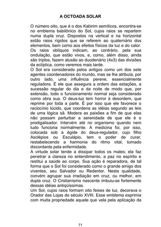 71
A OCTOADA SOLAR
O número oito, que é o dos Kabirim semíticos, encontra-se
no emblema babilônico do Sol, cujos raios se repartem
numa dupla cruz. Dispostos na vertical e na horizontal
estão raios rígidos que se referem ao quaternário dos
elementos, bem como aos efeitos físicos da luz e do calor.
Os raios oblíquos indicam, ao contrário, pela sua
ondulação, que estão vivos, e, como, além disso, ainda
são triplos, fazem alusão ao duodenário (4x3) das divisões
da eclíptica, como veremos mais tarde.
O Sol era considerado pelos antigos como um dos sete
agentes coordenadores do mundo, mas se lhe atribuía, por
outro lado, uma influência perene, essencialmente
reguladora. É ele que assegura a ordem das estações, a
sucessão regular do dia e da noite de modo que, por
extensão, todo o funcionamento normal seja considerado
como obra sua. O deus-luz tem horror à desordem, que
reprime por toda a parte. É por isso que ele favorece o
raciocínio lúcido, que coordena as idéias segundo as leis
de uma lógica sã. Modera as paixões a fim de que elas
não possam perturbar a serenidade de que ele é o
prodigalisador. Intervém até no organismo quando nem
tudo funciona normalmente. A medicina foi, por isso,
colocada sob a égide do deus-regulador, cujo filho
Asclépios ou Esculápio, tem o poder de curar,
restabelecendo a harmonia do ritmo vital, tornado
discordante pela enfermidade.
A virtude solar tende a dissipar todos os males; ela faz
penetrar a clareza no entendimento, a paz no espírito e
restitui a saúde ao corpo. Sua ação é reparadora, de tal
forma que o Sol foi considerado como o grande amigo dos
viventes, seu Salvador ou Redentor. Nesta qualidade,
convém agrupar sua irradiação em cruz, ou melhor, em
dupla cruz. O Cristianismo nascente imbuiu-se fortemente
dessas idéias antiqüíssimas.
Um Sol, cujos raios formam oito feixes de luz, decorava o
Orador das Lojas do século XVIII. Esse emblema exprimia
com muita propriedade aquele que vela pela aplicação da
 