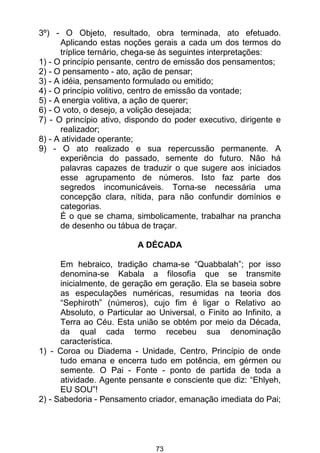 73
3º) - O Objeto, resultado, obra terminada, ato efetuado.
Aplicando estas noções gerais a cada um dos termos do
tríplice ternário, chega-se às seguintes interpretações:
1) - O princípio pensante, centro de emissão dos pensamentos;
2) - O pensamento - ato, ação de pensar;
3) - A idéia, pensamento formulado ou emitido;
4) - O princípio volitivo, centro de emissão da vontade;
5) - A energia volitiva, a ação de querer;
6) - O voto, o desejo, a volição desejada;
7) - O princípio ativo, dispondo do poder executivo, dirigente e
realizador;
8) - A atividade operante;
9) - O ato realizado e sua repercussão permanente. A
experiência do passado, semente do futuro. Não há
palavras capazes de traduzir o que sugere aos iniciados
esse agrupamento de números. Isto faz parte dos
segredos incomunicáveis. Torna-se necessária uma
concepção clara, nítida, para não confundir domínios e
categorias.
É o que se chama, simbolicamente, trabalhar na prancha
de desenho ou tábua de traçar.
A DÉCADA
Em hebraico, tradição chama-se “Quabbalah”; por isso
denomina-se Kabala a filosofia que se transmite
inicialmente, de geração em geração. Ela se baseia sobre
as especulações numéricas, resumidas na teoria dos
“Sephiroth” (números), cujo fim é ligar o Relativo ao
Absoluto, o Particular ao Universal, o Finito ao Infinito, a
Terra ao Céu. Esta união se obtém por meio da Década,
da qual cada termo recebeu sua denominação
característica.
1) - Coroa ou Diadema - Unidade, Centro, Princípio de onde
tudo emana e encerra tudo em potência, em gérmen ou
semente. O Pai - Fonte - ponto de partida de toda a
atividade. Agente pensante e consciente que diz: “Ehlyeh,
EU SOU”!
2) - Sabedoria - Pensamento criador, emanação imediata do Pai;
 