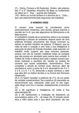76
(7) - Vitória, Firmeza e (8) Esplendor, Ordem, são próprios
dos 1º e 2º Vigilantes, enquanto (9) Base ou fundamento
se refere ao Ir.·. Exp.·., guarda das tradições.
(10) - Reino ou mundo profano é o domínio do Ir.·. Cobr.·.,
que vela externamente pela segurança dos trabalhos.
O NÚMERO ONZE
O número onze sempre foi considerado como
particularmente misterioso, sem dúvida, porque exprime a
reunião de 5 e 6, que são algarismos do Microcosmo e do
Macrocosmo.
O verdadeiro iniciado deve concentrar sobre si as energias
espalhadas e difusas do ambiente; disporá assim de uma
potência ilimitada, proveniente das forças invisíveis ou
astrais no sentido iniciático da palavra. O Maçom, que se
volta de todo o coração e com toda a sua inteligência à
execução do plano do Grande Arquiteto, pode executar um
trabalho muito superior aos seus recursos pessoais,
porque com ele se mantém solidárias todas as energias
que são postas em atividade pela mesma boa vontade. A
Cadeia de União é efetiva para todo o adepto sincero que,
tendo realizado o equilíbrio (8), recebe na medida da
corrente que soube estabelecer, transmitindo-o. Para
completar o estudo do número onze, deve-se, além de
considerá-lo como a soma de 5 e 6, decompô-lo em 4 e 7,
3 e 8, 2 e 9, 1 e 10, atribuindo a esses números o valor
que eles têm no tríplice ternário e na Árvore dos Números
(Sephiroth).
(4) e (7) fazem ressaltar a potência de (11), de um poder
de vontade inquebrantável, fixo e positivo (4) associado ao
discernimento que, colocando cada qual no seu lugar,
sabe dirigir com tino e mandar, estabelecendo a harmonia
(7).
(3) e (8) significam a Inteligência (3) unida à boa
administração (8).
(2) e (9) representam a irradiação da Sabedoria (2)
acumuladora sobre a Pr.·. de traçar (9). O iniciado prevê,
atua e influi sobre tudo o que deve acontecer; daí seu
 