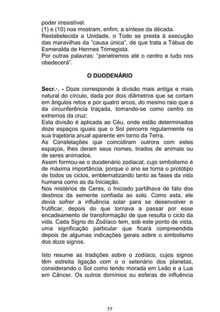 77
poder irresistível.
(1) e (10) nos mostram, enfim, a síntese da década.
Restabelecida a Unidade, o Todo se presta à execução
das maravilhas da “causa única”, de que trata a Tábua de
Esmeralda de Hermes Trimegista.
Por outras palavras: “penetremos até o centro e tudo nos
obedecerá”.
O DUODENÁRIO
Secr.·. - Doze corresponde à divisão mais antiga e mais
natural do círculo, dada por dois diâmetros que se cortam
em ângulos retos e por quatro arcos, do mesmo raio que a
da circunferência traçada, tomando-se como centro os
extremos da cruz:
Esta divisão é aplicada ao Céu, onde estão determinados
doze espaços iguais que o Sol percorre regularmente na
sua trajetória anual aparente em torno da Terra.
As Constelações que coincidiram outrora com estes
espaços, lhes deram seus nomes, tirados de animais ou
de seres animados.
Assim formou-se o duodenário zodiacal, cujo simbolismo é
de máxima importância, porque o ano se torna o protótipo
de todos os ciclos, emblematizando tanto as fases da vida
humana como as da Iniciação.
Nos mistérios de Ceres, o Iniciado partilhava de fato dos
destinos da semente confiada ao solo. Como esta, ele
devia sofrer a influência solar para se desenvolver e
frutificar, depois do que tornava a passar por esse
encadeamento de transformação de que resulta o ciclo da
vida. Cada Signo do Zodíaco tem, sob este ponto de vista,
uma significação particular que ficará compreendida
depois de algumas indicações gerais sobre o simbolismo
dos doze signos.
Isto resume as tradições sobre o zodíaco, cujos signos
têm estreita ligação com o o setenário dos planetas,
considerando o Sol como tendo morada em Leão e a Lua
em Câncer. Os outros domínios ou esferas de influência
 