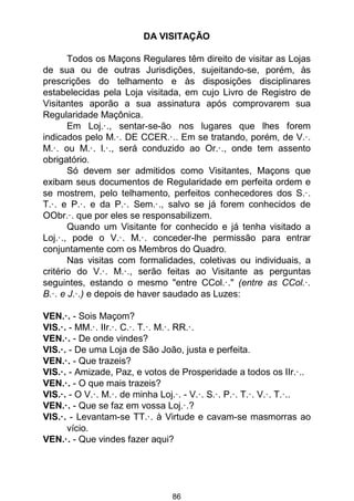 86
DA VISITAÇÃO
Todos os Maçons Regulares têm direito de visitar as Lojas
de sua ou de outras Jurisdições, sujeitando-se, porém, às
prescrições do telhamento e às disposições disciplinares
estabelecidas pela Loja visitada, em cujo Livro de Registro de
Visitantes aporão a sua assinatura após comprovarem sua
Regularidade Maçônica.
Em Loj.·., sentar-se-ão nos lugares que lhes forem
indicados pelo M.·. DE CCER.·.. Em se tratando, porém, de V.·.
M.·. ou M.·. l.·., será conduzido ao Or.·., onde tem assento
obrigatório.
Só devem ser admitidos como Visitantes, Maçons que
exibam seus documentos de Regularidade em perfeita ordem e
se mostrem, pelo telhamento, perfeitos conhecedores dos S.·.
T.·. e P.·. e da P.·. Sem.·., salvo se já forem conhecidos de
OObr.·. que por eles se responsabilizem.
Quando um Visitante for conhecido e já tenha visitado a
Loj.·., pode o V.·. M.·. conceder-lhe permissão para entrar
conjuntamente com os Membros do Quadro.
Nas visitas com formalidades, coletivas ou individuais, a
critério do V.·. M.·., serão feitas ao Visitante as perguntas
seguintes, estando o mesmo "entre CCol.·." (entre as CCol.·.
B.·. e J.·.) e depois de haver saudado as Luzes:
VEN.·. - Sois Maçom?
VIS.·. - MM.·. IIr.·. C.·. T.·. M.·. RR.·.
VEN.·. - De onde vindes?
VIS.·. - De uma Loja de São João, justa e perfeita.
VEN.·. - Que trazeis?
VIS.·. - Amizade, Paz, e votos de Prosperidade a todos os IIr.·..
VEN.·. - O que mais trazeis?
VIS.·. - O V.·. M.·. de minha Loj.·. - V.·. S.·. P.·. T.·. V.·. T.·..
VEN.·. - Que se faz em vossa Loj.·.?
VIS.·. - Levantam-se TT.·. à Virtude e cavam-se masmorras ao
vício.
VEN.·. - Que vindes fazer aqui?
 