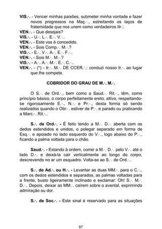 87
VIS.·. - Vencer minhas paixões, submeter minha vontade e fazer
novos progressos na Maç.·., estreitando os laços de
fraternidade que nos unem como verdadeiros IIr.:.
VEN.·. - Que desejais?
VIS.·. - U.·. L.·. E.·. V.·..
VEN.·. - Este vos é concedido.
VEN.·. - Sois Comp.·. M.·.?
VIS.·. - E.·. V.·. A.·. E.·. F.·..
VEN.·. - Sois M.·. M.·.?
VIS.·. - A.·. A.·. M.·. E.·. C.·..
VEN.·. - (*) - Ir.·. M.·. DE CCER.·.: conduzi nosso Ir.·. ao lugar
que lhe compete.
COBRIDOR DO GRAU DE M.·. M.·.
O S.·. de Ord.·., bem como a Saud.·. Rit.·., têm, como
princípio básico, o corpo perfeitamente ereto, altivo, respeitando-
se rigorosamente E.·., N.·. e Pr.·., desta forma só sendo
realizados quando o Obr.·. estiver de P.·. e parado ou praticando
a Marc.·. Rit.·..
S.·. de Ord.·. - É feito tendo a M.·. D.·. aberta com os
dedos estendidos e unidos, o polegar separado em forma de
Esq.·. e apoiado no lado esquerdo do V.·., logo abaixo do P.·.,
ficando a palma voltada para o chão.
Saud.·. - Estando à ordem, correr a M.·. D.·. pelo V.·. até o
lado D.·. e deixá-la cair verticalmente ao longo do corpo,
descrevendo no ar um esquadro. Volta-se ao S.·. de Ord.·..
S.·. de Ad.·. ou H.·. - Levantar as duas MM.·. para o C.·.,
com os dedos estendidos e separados, as palmas voltadas para
a frente, busto ligeiramente inclinado e exclamar: Oh! S.·. M.·.
D.·.. Depois, deixar as MM.·. caírem sobre o avental, exprimindo
admiração ou dor.
S.·. de Soc.·. - Este sinal é reservado para as situações
 