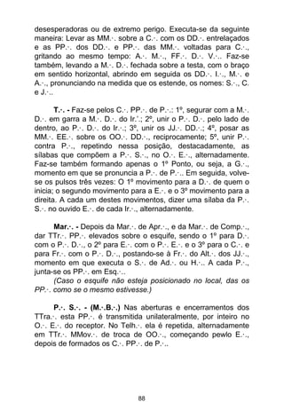88
desesperadoras ou de extremo perigo. Executa-se da seguinte
maneira: Levar as MM.·. sobre a C.·. com os DD.·. entrelaçados
e as PP.·. dos DD.·. e PP.·. das MM.·. voltadas para C.·.,
gritando ao mesmo tempo: A.·. M.·., FF.·. D.·. V.·.. Faz-se
também, levando a M.·. D.·. fechada sobre a testa, com o braço
em sentido horizontal, abrindo em seguida os DD.·. I.·., M.·. e
A.·., pronunciando na medida que os estende, os nomes: S.·., C.
e J.·..
T.·. - Faz-se pelos C.·. PP.·. de P.·.: 1º, segurar com a M.·.
D.·. em garra a M.·. D.·. do Ir.’.; 2º, unir o P.·. D.·. pelo lado de
dentro, ao P.·. D.·. do Ir.·.; 3º, unir os JJ.·. DD.·.; 4º, posar as
MM.·. EE.·. sobre os OO.·. DD.·., reciprocamente; 5º, unir P.·.
contra P.·., repetindo nessa posição, destacadamente, as
sílabas que compõem a P.·. S.·., no O.·. E.·., alternadamente.
Faz-se também formando apenas o 1º Ponto, ou seja, a G.·.,
momento em que se pronuncia a P.·. de P.·.. Em seguida, volve-
se os pulsos três vezes: O 1º movimento para a D.·. de quem o
inicia; o segundo movimento para a E.·. e o 3º movimento para a
direita. A cada um destes movimentos, dizer uma sílaba da P.·.
S.·. no ouvido E.·. de cada Ir.·., alternadamente.
Mar.·. - Depois da Mar.·. de Apr.·., e da Mar.·. de Comp.·.,
dar TTr.·. PP.·. elevados sobre o esquife, sendo o 1º para D.·.
com o P.·. D.·., o 2º para E.·. com o P.·. E.·. e o 3º para o C.·. e
para Fr.·. com o P.·. D.·., postando-se à Fr.·. do Alt.·. dos JJ.·.,
momento em que executa o S.·. de Ad.·. ou H.·.. A cada P.·.,
junta-se os PP.·. em Esq.·..
(Caso o esquife não esteja posicionado no local, das os
PP.·. como se o mesmo estivesse.)
P.·. S.·. - (M.·.B.·.) Nas aberturas e encerramentos dos
TTra.·. esta PP.·. é transmitida unilateralmente, por inteiro no
O.·. E.·. do receptor. No Telh.·. ela é repetida, alternadamente
em TTr.·. MMov.·. de troca de OO.·., começando pewlo E.·.,
depois de formados os C.·. PP.·. de P.·..
 