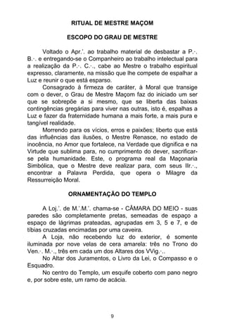 9
RITUAL DE MESTRE MAÇOM
ESCOPO DO GRAU DE MESTRE
Voltado o Apr.’. ao trabalho material de desbastar a P.·.
B.·. e entregando-se o Companheiro ao trabalho intelectual para
a realização da P.·. C.·., cabe ao Mestre o trabalho espiritual
expresso, claramente, na missão que lhe compete de espalhar a
Luz e reunir o que está esparso.
Consagrado à firmeza de caráter, à Moral que transige
com o dever, o Grau de Mestre Maçom faz do iniciado um ser
que se sobrepõe a si mesmo, que se liberta das baixas
contingências gregárias para viver nas outras, isto é, espalhas a
Luz e fazer da fraternidade humana a mais forte, a mais pura e
tangível realidade.
Morrendo para os vícios, erros e paixões; liberto que está
das influências das ilusões, o Mestre Renasce, no estado de
inocência, no Amor que fortalece, na Verdade que dignifica e na
Virtude que sublima para, no cumprimento do dever, sacrificar-
se pela humanidade. Este, o programa real da Maçonaria
Simbólica, que o Mestre deve realizar para, com seus IIr.·.,
encontrar a Palavra Perdida, que opera o Milagre da
Ressurreição Moral.
ORNAMENTAÇÃO DO TEMPLO
A Loj.’. de M.’.M.’. chama-se - CÂMARA DO MEIO - suas
paredes são completamente pretas, semeadas de espaço a
espaço de lágrimas prateadas, agrupadas em 3, 5 e 7, e de
tíbias cruzadas encimadas por uma caveira.
A Loja, não recebendo luz do exterior, é somente
iluminada por nove velas de cera amarela: três no Trono do
Ven.·. M.·., três em cada um dos Altares dos VVig.·..
No Altar dos Juramentos, o Livro da Lei, o Compasso e o
Esquadro.
No centro do Templo, um esquife coberto com pano negro
e, por sobre este, um ramo de acácia.
 