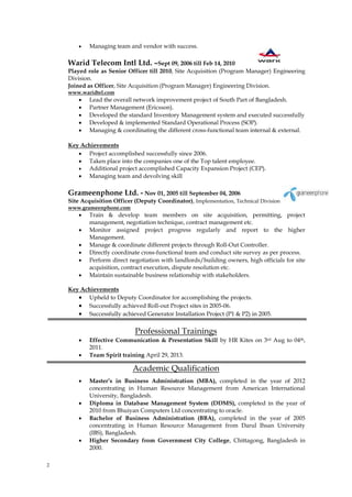 2
 Managing team and vendor with success.
Warid Telecom Intl Ltd. –Sept 09, 2006 till Feb 14, 2010
Played role as Senior Officer till 2010, Site Acquisition (Program Manager) Engineering
Division.
Joined as Officer, Site Acquisition (Program Manager) Engineering Division.
www.waridtel.com
 Lead the overall network improvement project of South Part of Bangladesh.
 Partner Management (Ericsson).
 Developed the standard Inventory Management system and executed successfully
 Developed & implemented Standard Operational Process (SOP).
 Managing & coordinating the different cross-functional team internal & external.
Key Achievements
 Project accomplished successfully since 2006.
 Taken place into the companies one of the Top talent employee.
 Additional project accomplished Capacity Expansion Project (CEP).
 Managing team and devolving skill
Grameenphone Ltd. - Nov 01, 2005 till September 04, 2006
Site Acquisition Officer (Deputy Coordinator), Implementation, Technical Division
www.grameenphone.com
 Train & develop team members on site acquisition, permitting, project
management, negotiation technique, contract management etc.
 Monitor assigned project progress regularly and report to the higher
Management.
 Manage & coordinate different projects through Roll-Out Controller.
 Directly coordinate cross-functional team and conduct site survey as per process.
 Perform direct negotiation with landlords/building owners, high officials for site
acquisition, contract execution, dispute resolution etc.
 Maintain sustainable business relationship with stakeholders.
Key Achievements
 Upheld to Deputy Coordinator for accomplishing the projects.
 Successfully achieved Roll-out Project sites in 2005-06.
 Successfully achieved Generator Installation Project (P1 & P2) in 2005.
Professional Trainings
 Effective Communication & Presentation Skill by HR Kites on 3rd Aug to 04th,
2011.
 Team Spirit training April 29, 2013.
Academic Qualification
 Master’s in Business Administration (MBA), completed in the year of 2012
concentrating in Human Resource Management from American International
University, Bangladesh.
 Diploma in Database Management System (DDMS), completed in the year of
2010 from Bhuiyan Computers Ltd concentrating to oracle.
 Bachelor of Business Administration (BBA), completed in the year of 2005
concentrating in Human Resource Management from Darul Ihsan University
(IBS), Bangladesh.
 Higher Secondary from Government City College, Chittagong, Bangladesh in
2000.
 